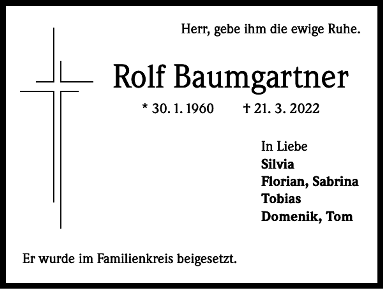<p>Herr, gebe ihm die ewige Ruhe.</p><p>Rolf Baumgartner<br />* 30. 1. 1960 † 21. 3. 2022<br />In Liebe<br />Silvia<br />Florian, Sabrina<br />Tobias<br />Domenik, Tom<br />Er wurde im Familienkreis beigesetzt.</p>
