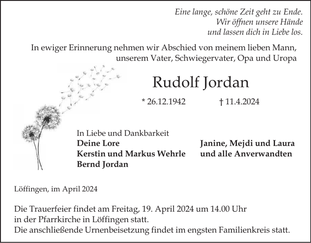 <p>Eine lange, schöne Zeit geht zu Ende.<br />Wir öffnen unsere Hände<br />und lassen dich in Liebe los.<br />In ewiger Erinnerung nehmen wir Abschied von meinem lieben Mann,<br />unserem Vater, Schwiegervater, Opa und Uropa</p><p>Rudolf Jordan<br />* 26.12.1942</p><p>In Liebe und Dankbarkeit<br />Deine Lore<br />Kerstin und Markus Wehrle<br />Bernd Jordan</p><p>† 11.4.2024</p><p>Janine, Mejdi und Laura<br />und alle Anverwandten</p><p>Löffingen, im April 2024</p><p>Die Trauerfeier findet am Freitag, 19. April 2024 um 14.00 Uhr<br />in der Pfarrkirche in Löffingen statt.<br />Die anschließende Urnenbeisetzung findet im engsten Familienkreis statt.</p>