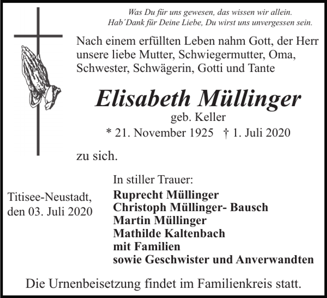 <p>Was Du für uns gewesen, das wissen wir allein.<br />Hab´Dank für Deine Liebe, Du wirst uns unvergessen sein.</p><p>Nach einem erfüllten Leben nahm Gott, der Herr<br />unsere liebe Mutter, Schwiegermutter, Oma,<br />Schwester, Schwägerin, Gotti und Tante</p><p>Elisabeth Müllinger<br />geb. Keller<br />* 21. November 1925 † 1. Juli 2020</p><p>zu sich.<br />Titisee-Neustadt,<br />den 03. Juli 2020</p><p>In stiller Trauer:<br />Ruprecht Müllinger<br />Christoph Müllinger- Bausch<br />Martin Müllinger<br />Mathilde Kaltenbach<br />mit Familien<br />sowie Geschwister und Anverwandten</p><p>Die Urnenbeisetzung findet im Familienkreis statt.</p>