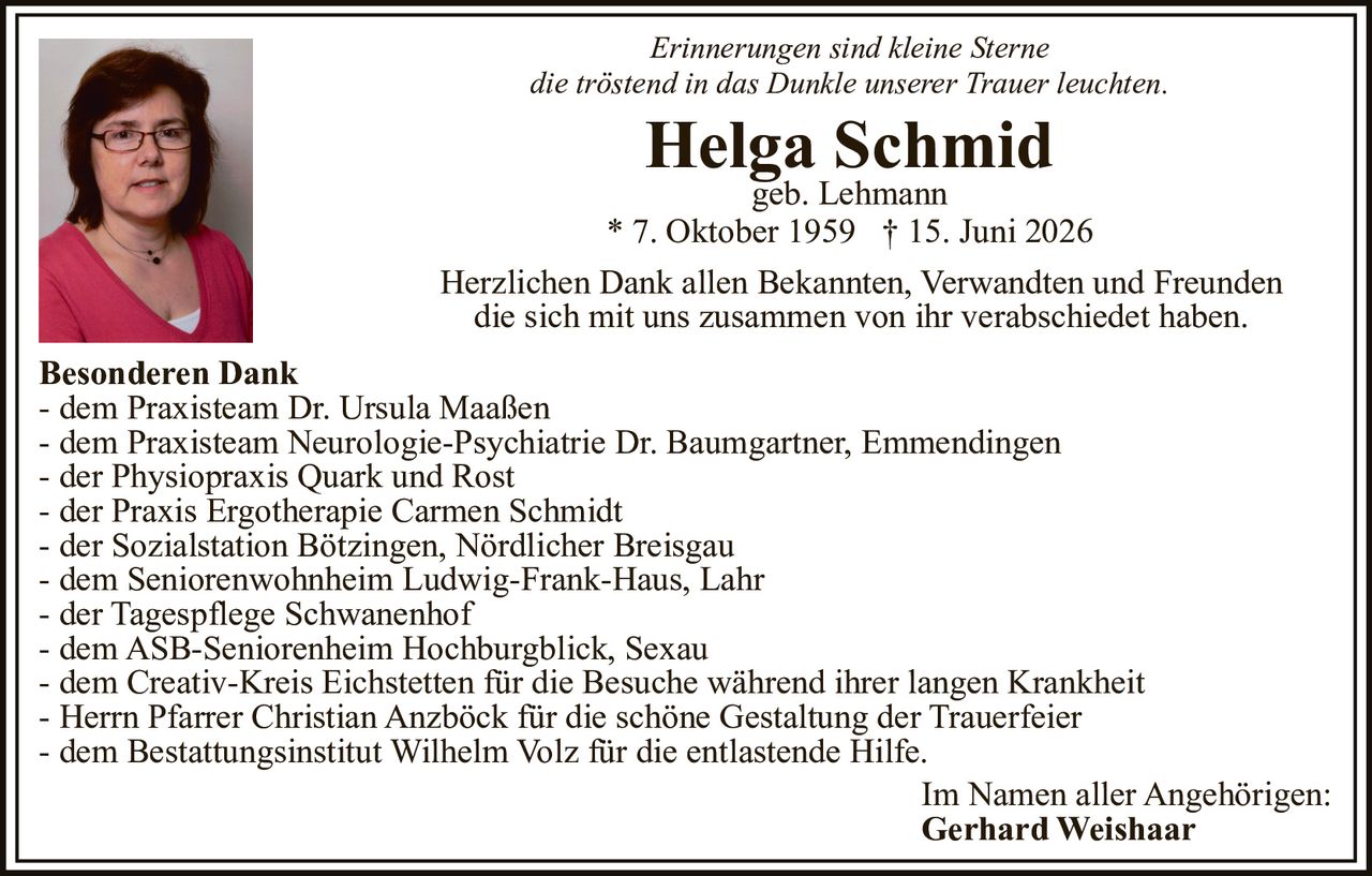 <p><i>Erinnerungen sind kleine Sterne<br/>die tröstend in das Dunkle unserer Trauer leuchten.</i></p>

<p><strong>Helga Schmid</strong><br/>geb. Lehmann<br/>* 7. Oktober 1959 † 15. Juni 2026</p>

<p>Herzlichen Dank allen Bekannten, Verwandten und Freunden die sich mit uns zusammen von ihr verabschiedet haben.</p>

<p><strong>Besonderen Dank</strong><br/>- dem Praxisteam Dr. Ursula Maaßen<br/>- dem Praxisteam Neurologie-Psychiatrie Dr. Baumgartner, Emmendingen<br/>- der Physiopraxis Quark und Rost<br/>- der Praxis Ergotherapie Carmen Schmidt<br/>- der Sozialstation Bötzingen, Nördlicher Breisgau<br/>- dem Seniorenwohnheim Ludwig-Frank-Haus, Lahr<br/>- der Tagespflege Schwanenhof<br/>- dem ASB-Seniorenheim Hochburgblick, Sexau<br/>- dem Creativ-Kreis Eichstetten für die Besuche während ihrer langen Krankheit<br/>- Herrn Pfarrer Christian Anzbäck für die schöne Gestaltung der Trauerfeier<br/>- dem Bestattungsinstitut Wilhelm Volz für die entlastende Hilfe.</p>

<p>Im Namen aller Angehörigen:<br/><strong>Gerhard Weishaar</strong></p>