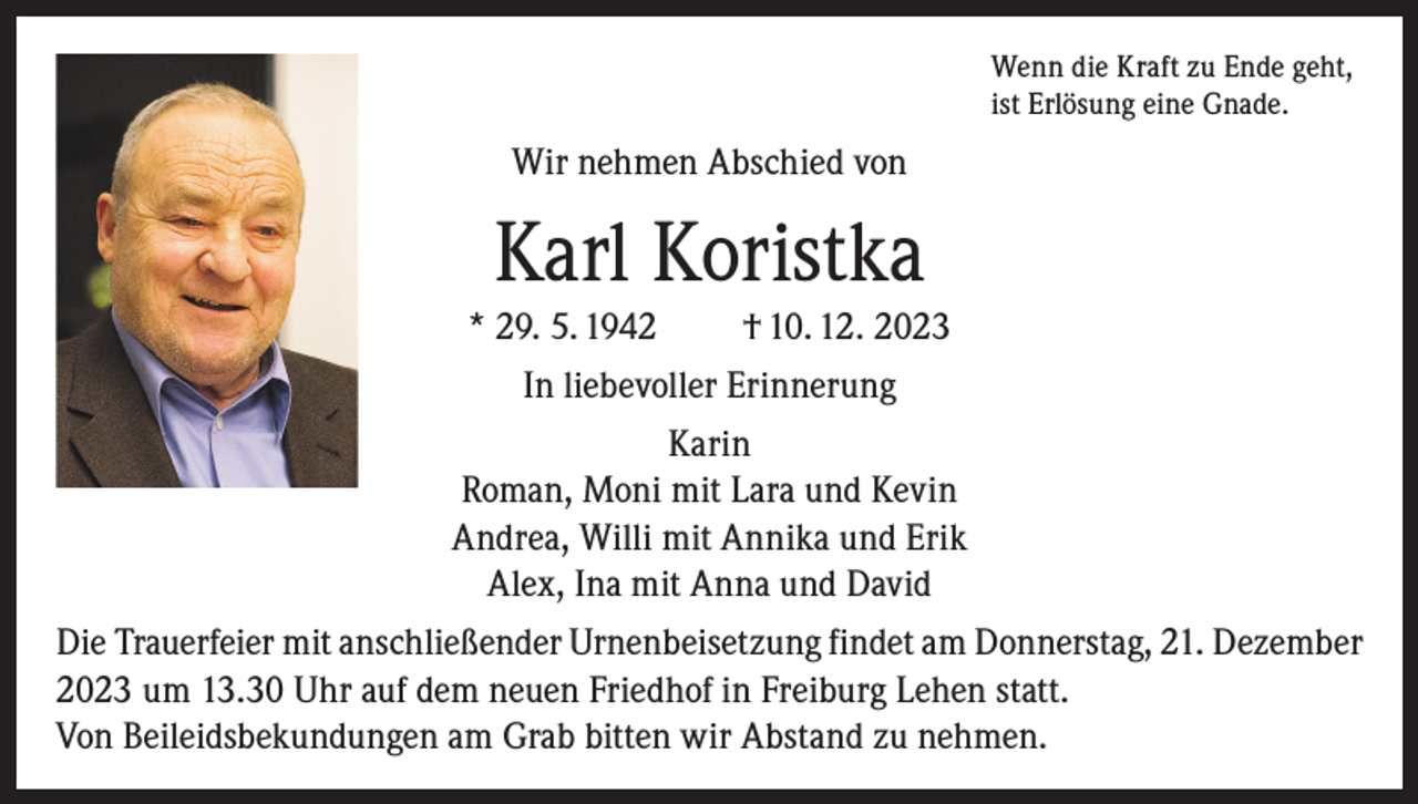 <p>Wenn die Kraft zu Ende geht,<br />ist Erlösung eine Gnade.</p><p>Wir nehmen Abschied von</p><p>Karl Koristka<br />* 29. 5. 1942</p><p>† 10. 12. 2023</p><p>In liebevoller Erinnerung<br />Karin<br />Roman, Moni mit Lara und Kevin<br />Andrea, Willi mit Annika und Erik<br />Alex, Ina mit Anna und David<br />Die Trauerfeier mit anschließender Urnenbeisetzung findet am Donnerstag, 21. Dezember<br />2023 um 13.30 Uhr auf dem neuen Friedhof in Freiburg Lehen statt.<br />Von Beileidsbekundungen am Grab bitten wir Abstand zu nehmen.</p>