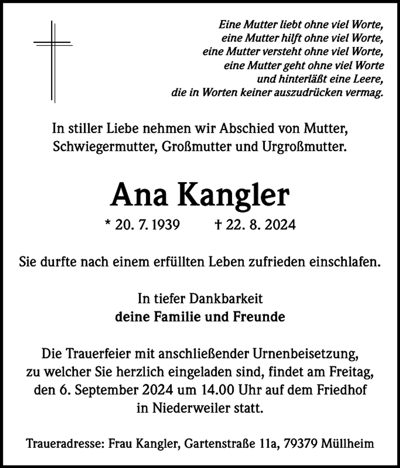 <p>Eine Mutter liebt ohne viel Worte,<br />eine Mutter hilft ohne viel Worte,<br />eine Mutter versteht ohne viel Worte,<br />eine Mutter geht ohne viel Worte<br />und hinterläßt eine Leere,<br />die in Worten keiner auszudrücken vermag.</p><p>In stiller Liebe nehmen wir Abschied von Mutter,<br />Schwiegermutter, Großmutter und Urgroßmutter.</p><p>Ana Kangler<br />* 20. 7. 1939</p><p>† 22. 8. 2024</p><p>Sie durfte nach einem erfüllten Leben zufrieden einschlafen.<br />In tiefer Dankbarkeit<br />deine Familie und Freunde<br />Die Trauerfeier mit anschließender Urnenbeisetzung,<br />zu welcher Sie herzlich eingeladen sind, findet am Freitag,<br />den 6. September 2024 um 14.00 Uhr auf dem Friedhof<br />in Niederweiler statt.<br />Traueradresse: Frau Kangler, Gartenstraße 11a, 79379 Müllheim</p>
