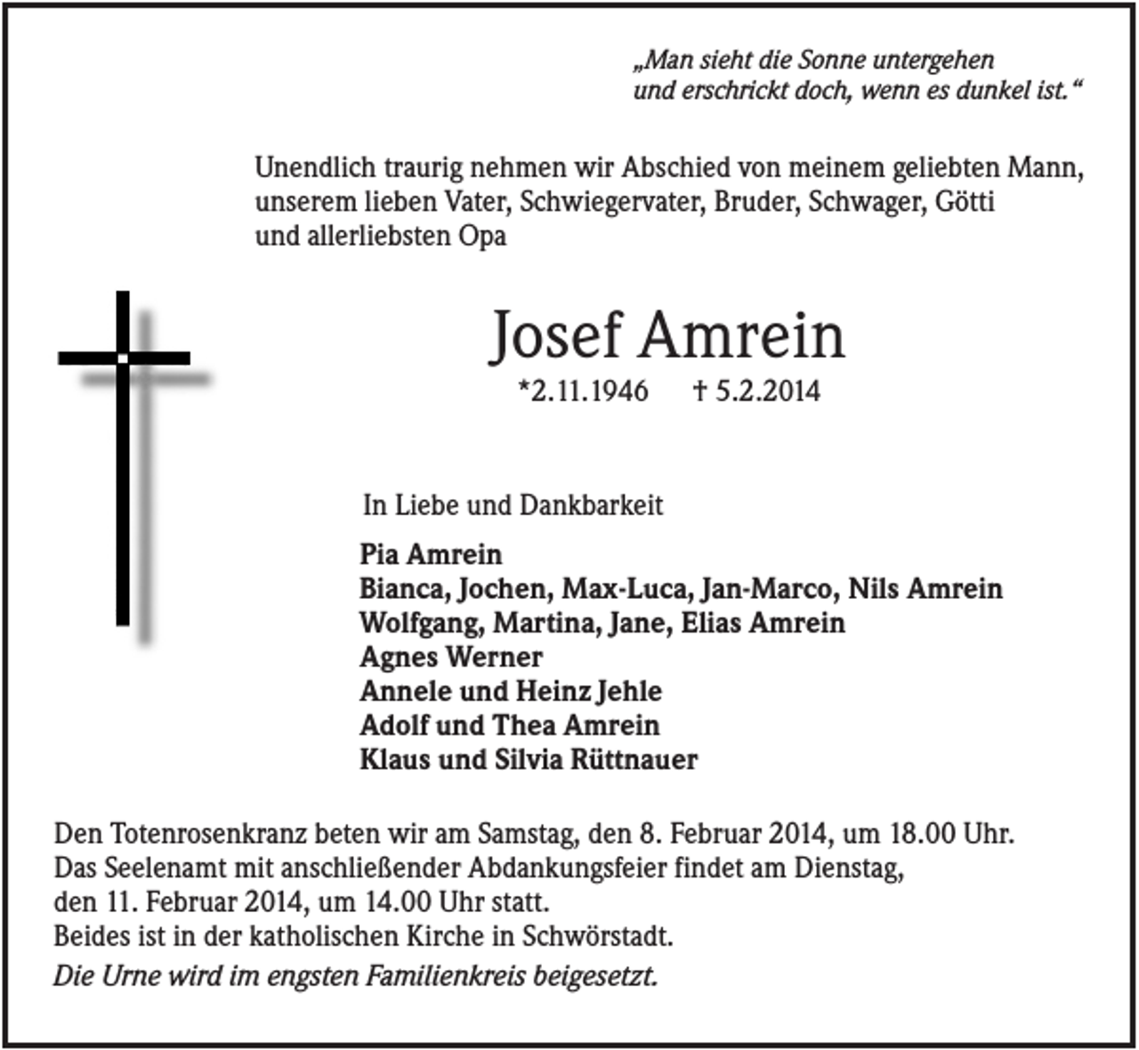 <p>„Man sieht die Sonne untergehen<br />und erschrickt doch, wenn es dunkel ist.“</p><p>Unendlich traurig nehmen wir Abschied von meinem geliebten Mann,<br />unserem lieben Vater, Schwiegervater, Bruder, Schwager, Götti<br />und allerliebsten Opa</p><p>Josef Amrein<br />*2.11.1946</p><p>† 5.2.2014</p><p>In Liebe und Dankbarkeit<br />Pia Amrein<br />Bianca, Jochen, Max-Luca, Jan-Marco, Nils Amrein<br />Wolfgang, Martina, Jane, Elias Amrein<br />Agnes Werner<br />Annele und Heinz Jehle<br />Adolf und Thea Amrein<br />Klaus und Silvia Rüttnauer<br />Den Totenrosenkranz beten wir am Samstag, den 8. Februar 2014, um 18.00 Uhr.<br />Das Seelenamt mit anschließender Abdankungsfeier findet am Dienstag,<br />den 11. Februar 2014, um 14.00 Uhr statt.<br />Beides ist in der katholischen Kirche in Schwörstadt.<br />Die Urne wird im engsten Familienkreis beigesetzt.</p>