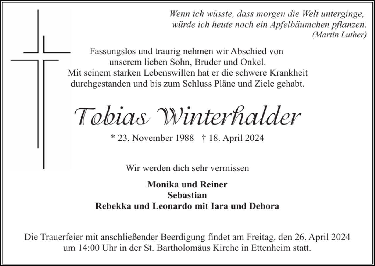 <p>Wenn ich wüsste, dass morgen die Welt unterginge,<br />würde ich heute noch ein Apfelbäumchen pflanzen.<br />(Martin Luther)</p><p>Fassungslos und traurig nehmen wir Abschied von<br />unserem lieben Sohn, Bruder und Onkel.<br />Mit seinem starken Lebenswillen hat er die schwere Krankheit<br />durchgestanden und bis zum Schluss Pläne und Ziele gehabt.</p><p>Tobias Winterhalder<br />* 23. November 1988 † 18. April 2024<br />Wir werden dich sehr vermissen<br />Monika und Reiner<br />Sebastian<br />Rebekka und Leonardo mit Iara und Debora</p><p>Die Trauerfeier mit anschließender Beerdigung findet am Freitag, den 26. April 2024<br />um 14:00 Uhr in der St. Bartholomäus Kirche in Ettenheim statt.</p>