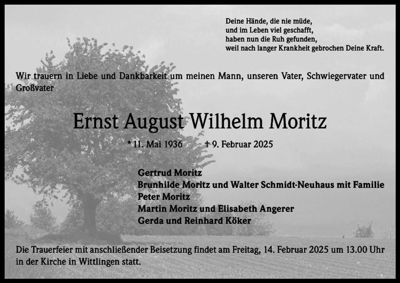 <p>Deine Hände, die nie müde,<br />und im Leben viel geschafft,<br />haben nun die Ruh gefunden,<br />weil nach langer Krankheit gebrochen Deine Kraft.</p><p>Wir trauern in Liebe und Dankbarkeit um meinen Mann, unseren Vater, Schwiegervater und<br />Großvater</p><p>Ernst August Wilhelm Moritz<br />* 11. Mai 1936</p><p>† 9. Februar 2025</p><p>Gertrud Moritz<br />Brunhilde Moritz und Walter Schmidt-Neuhaus mit Familie<br />Peter Moritz<br />Martin Moritz und Elisabeth Angerer<br />Gerda und Reinhard Köker<br />Die Trauerfeier mit anschließender Beisetzung findet am Freitag, 14. Februar 2025 um 13.00 Uhr<br />in der Kirche in Wittlingen statt.</p>