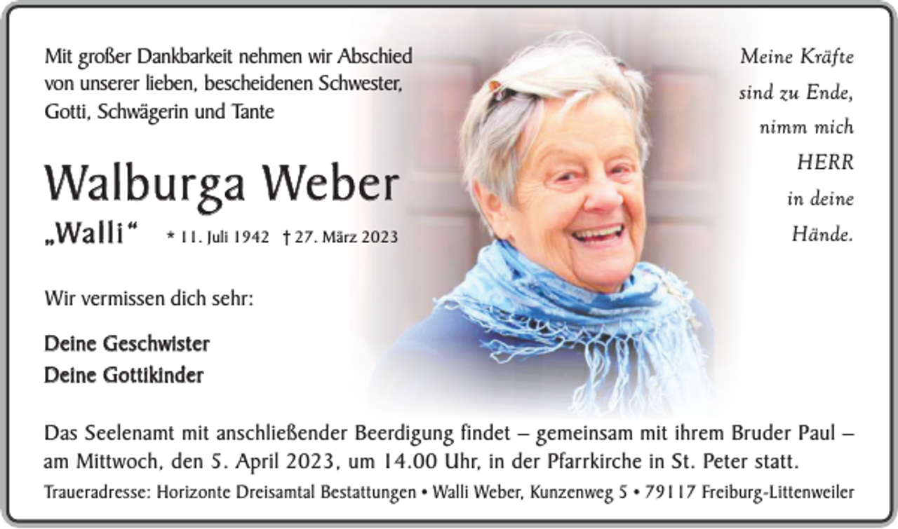 <p>Mit großer Dankbarkeit nehmen wir Abschied<br />von unserer lieben, bescheidenen Schwester,<br />Gotti, Schwägerin und Tante</p><p>Meine Kräfte<br />sind zu Ende,<br />nimm mich<br />HERR</p><p>Wa l b u rg a We b e r</p><p>in deine</p><p>* 11. Juli 1942 † 27. März 2023</p><p>Hände.</p><p>„W a l l i “</p><p>Wir vermissen dich sehr:<br />D e i n e G e s c h w is t e r<br />Deine Gottikinder<br />Das Seelenamt mit anschließender Beerdigung findet – gemeinsam mit ihrem Bruder Paul –<br />am Mittwoch, den 5. April 2023, um 14.00 Uhr, in der Pfarrkirche in St. Peter statt.<br />Traueradresse: Horizonte Dreisamtal Bestattungen • Walli Weber, Kunzenweg 5 • 79117 Freiburg-Littenweiler</p>