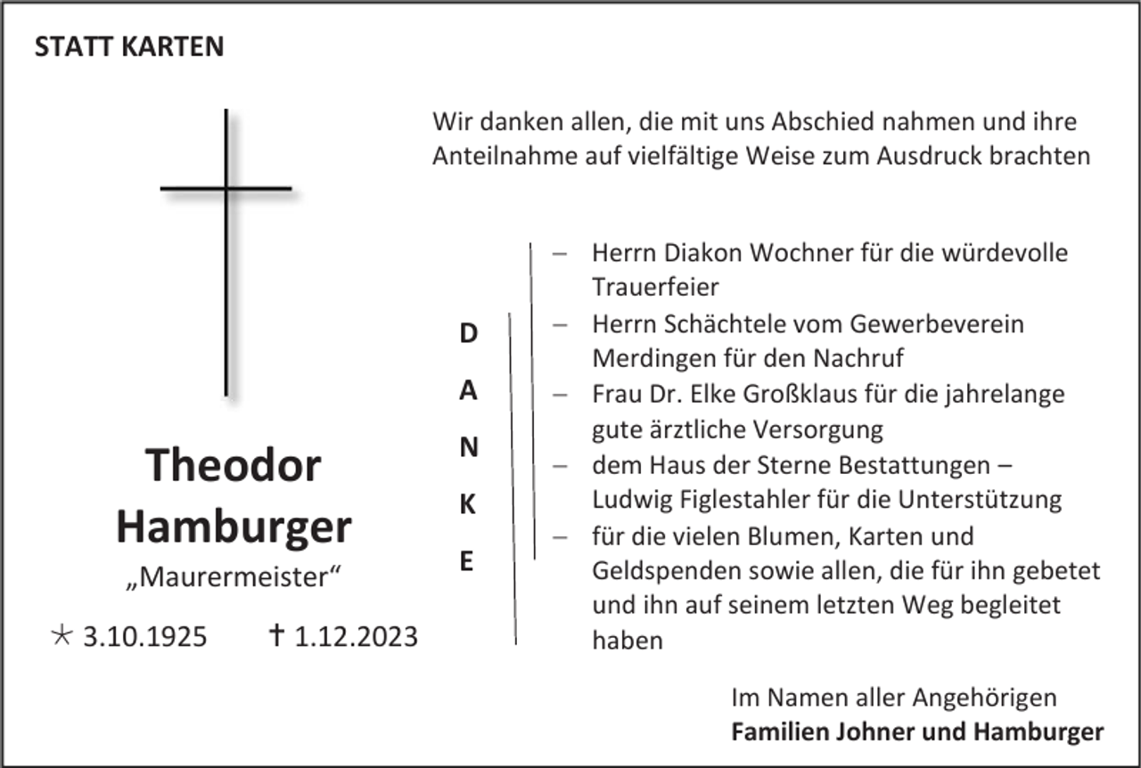 <p>STATT KARTEN<br />Wir danken allen, die mit uns Abschied nahmen und ihre<br />Anteilnahme auf vielfältige Weise zum Ausdruck brachten</p><p>D<br />A</p><p>Theodor<br />Hamburger<br />„Maurermeister“<br /> 3.10.1925</p><p> 1.12.2023</p><p>N<br />K<br />E</p><p>− Herrn Diakon Wochner für die würdevolle<br />Trauerfeier<br />− Herrn Schächtele vom Gewerbeverein<br />Merdingen für den Nachruf<br />− Frau Dr. Elke Großklaus für die jahrelange<br />gute ärztliche Versorgung<br />− dem Haus der Sterne Bestattungen –<br />Ludwig Figlestahler für die Unterstützung<br />− für die vielen Blumen, Karten und<br />Geldspenden sowie allen, die für ihn gebetet<br />und ihn auf seinem letzten Weg begleitet<br />haben<br />Im Namen aller Angehörigen<br />Familien Johner und Hamburger</p>