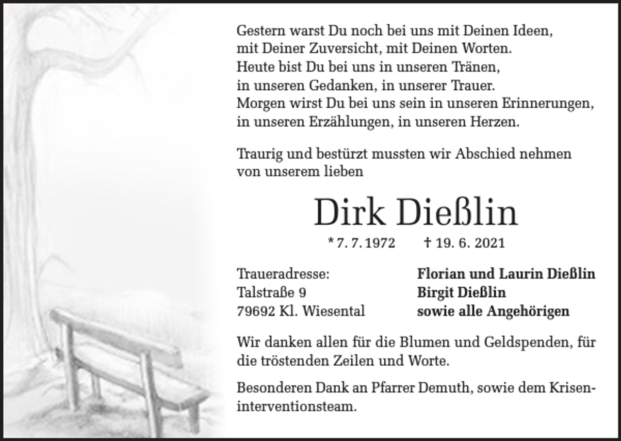 <p>Gestern warst Du noch bei uns mit Deinen Ideen,<br />mit Deiner Zuversicht, mit Deinen Worten.<br />Heute bist Du bei uns in unseren Tränen,<br />in unseren Gedanken, in unserer Trauer.<br />Morgen wirst Du bei uns sein in unseren Erinnerungen,<br />in unseren Erzählungen, in unseren Herzen.<br />Traurig und bestürzt mussten wir Abschied nehmen<br />von unserem lieben</p><p>Dirk Dießlin<br />* 7. 7. 1972 † 19. 6. 2021</p><p>Traueradresse:<br />Talstraße 9<br />79692 Kl. Wiesental</p><p>Florian und Laurin Dießlin<br />Birgit Dießlin<br />sowie alle Angehörigen</p><p>Wir danken allen für die Blumen und Geldspenden, für<br />die tröstenden Zeilen und Worte.<br />Besonderen Dank an Pfarrer Demuth, sowie dem Kriseninterventionsteam.</p>