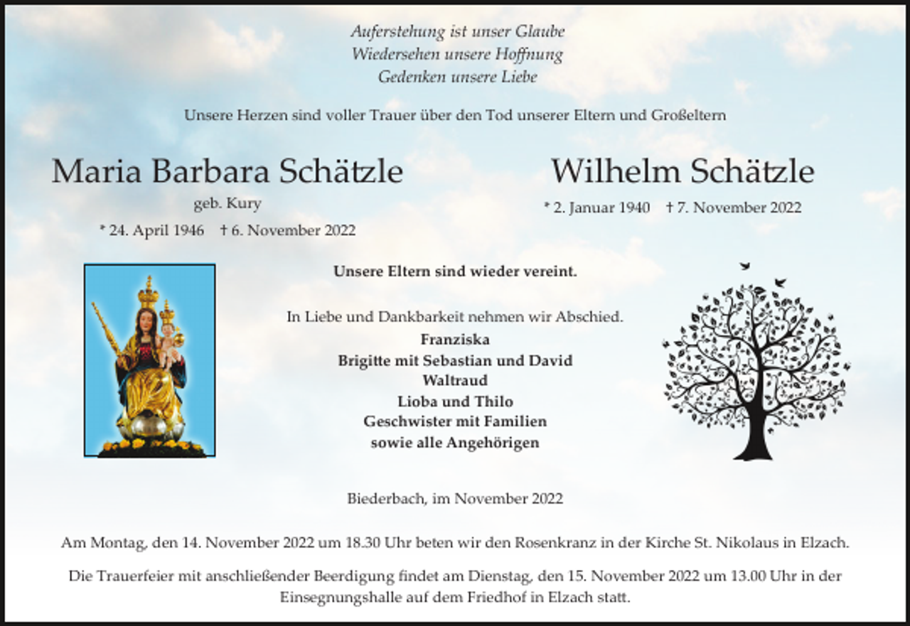 <p>Auferstehung ist unser Glaube<br />Wiedersehen unsere Hoﬀnung<br />Gedenken unsere Liebe<br />Unsere Herzen sind voller Trauer über den Tod unserer Eltern und Großeltern</p><p>Maria Barbara Schä�le<br />geb. Kury<br />* 24. April 1946</p><p>Wilhelm Schä�le<br />* 2. Januar 1940</p><p>† 7. November 2022</p><p>† 6. November 2022<br />Unsere Eltern sind wieder vereint.<br />In Liebe und Dankbarkeit nehmen wir Abschied.<br />Franziska<br />Brigi�e mit Sebastian und David<br />Waltraud<br />Lioba und Thilo<br />Geschwister mit Familien<br />sowie alle Angehörigen</p><p>Biederbach, im November 2022<br />Am Montag, den 14. November 2022 um 18.30 Uhr beten wir den Rosenkranz in der Kirche St. Nikolaus in Elzach.<br />Die Trauerfeier mit anschließender Beerdigung ﬁndet am Dienstag, den 15. November 2022 um 13.00 Uhr in der<br />Einsegnungshalle auf dem Friedhof in Elzach sta�.</p>