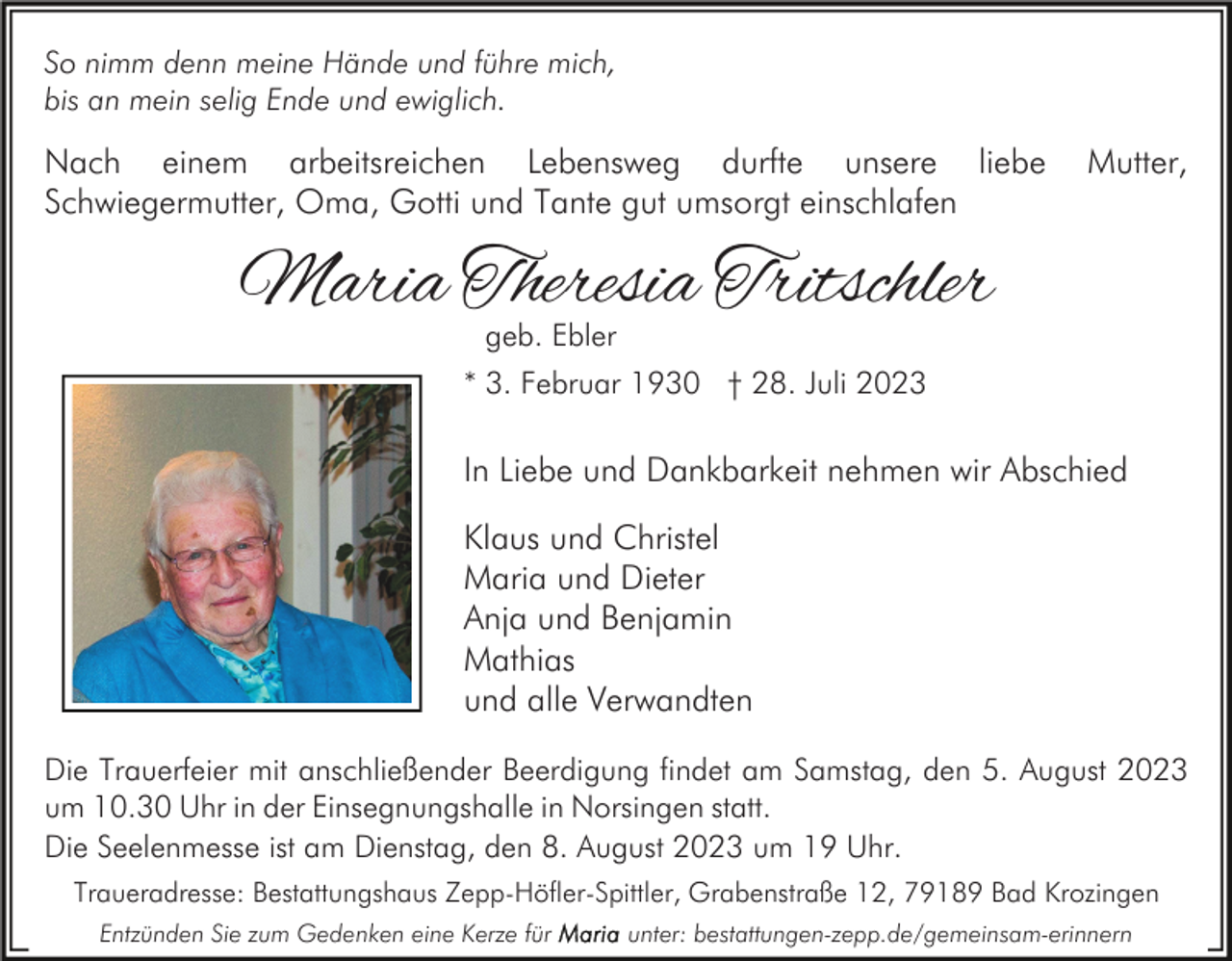 <p>So nimm denn meine Hände und führe mich,<br />bis an mein selig Ende und ewiglich.</p><p>Nach einem arbeitsreichen Lebensweg durfte unsere liebe<br />Schwiegermutter, Oma, Gotti und Tante gut umsorgt einschlafen</p><p>Mutter,</p><p>Maria Theresia Tritschler<br />geb. Ebler</p><p>* 3. Februar 1930 † 28. Juli 2023</p><p>In Liebe und Dankbarkeit nehmen wir Abschied<br />Klaus und Christel<br />Maria und Dieter<br />Anja und Benjamin<br />Mathias<br />und alle Verwandten<br />Die Trauerfeier mit anschließender Beerdigung findet am Samstag, den 5. August 2023<br />um 10.30 Uhr in der Einsegnungshalle in Norsingen statt.<br />Die Seelenmesse ist am Dienstag, den 8. August 2023 um 19 Uhr.<br />Traueradresse: Bestattungshaus Zepp-Höfler-Spittler, Grabenstraße 12, 79189 Bad Krozingen<br />Entzünden Sie zum Gedenken eine Kerze für</p><p>unter: bestattungen-zepp.de/gemeinsam-erinnern</p>