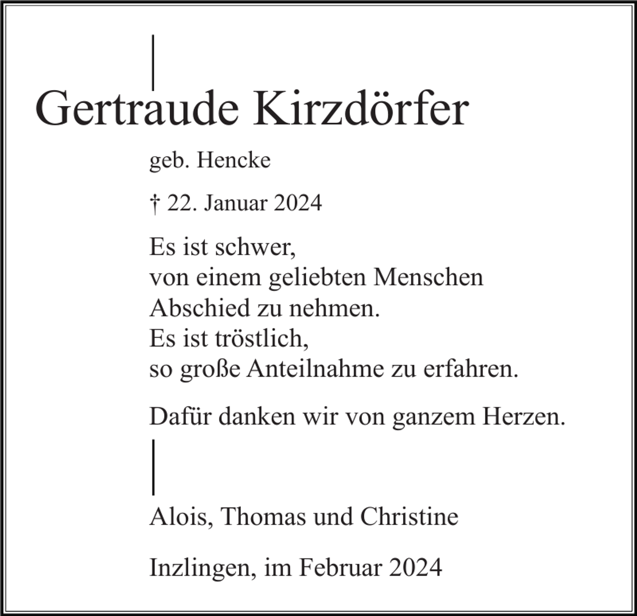 <p>Gertraude Kirzdörfer<br />geb. Hencke<br />† 22. Januar 2024</p><p>Es ist schwer,<br />von einem geliebten Menschen<br />Abschied zu nehmen.<br />Es ist tröstlich,<br />so große Anteilnahme zu erfahren.<br />Dafür danken wir von ganzem Herzen.</p><p>Alois, Thomas und Christine<br />Inzlingen, im Februar 2024</p>