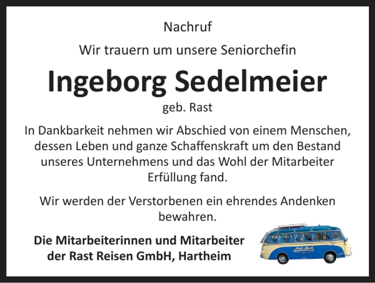 <p>Nachruf<br />Wir trauern um unsere Seniorchefin</p><p>Ingeborg Sedelmeier<br />geb. Rast</p><p>In Dankbarkeit nehmen wir Abschied von einem Menschen,<br />dessen Leben und ganze Schaffenskraft um den Bestand<br />unseres Unternehmens und das Wohl der Mitarbeiter<br />Erfüllung fand.<br />Wir werden der Verstorbenen ein ehrendes Andenken<br />bewahren.<br />Die Mitarbeiterinnen und Mitarbeiter<br />der Rast Reisen GmbH, Hartheim</p>