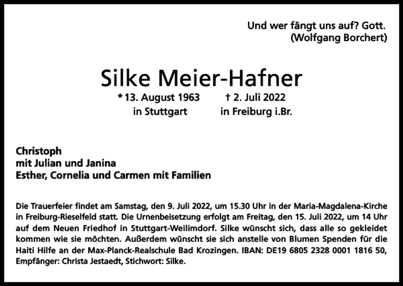 <p>Und wer fängt uns auf? Gott.</p><p>(Wolfgang Borchert)</p><p>Silke Meier-Hafner<br />* 13. August 1963<br />in Stuttgart</p><p>† 2. Juli 2022<br />in Freiburg i.Br.</p><p>Christoph<br />mit Julian und Janina<br />Esther, Cornelia und Carmen mit Familien<br />Die Trauerfeier findet am Samstag, den 9. Juli 2022, um 15.30 Uhr in der Maria-Magdalena-Kirche<br />in Freiburg-Rieselfeld statt. Die Urnenbeisetzung erfolgt am Freitag, den 15. Juli 2022, um 14 Uhr<br />auf dem Neuen Friedhof in Stuttgart-Weilimdorf. Silke wünscht sich, dass alle so gekleidet<br />kommen wie sie möchten. Außerdem wünscht sie sich anstelle von Blumen Spenden für die<br />Haiti Hilfe an der Max-Planck-Realschule Bad Krozingen. IBAN: DE19 6805 2328 000816 50,<br />Empfänger: Christa Jestaedt, Stichwort: Silke.</p>