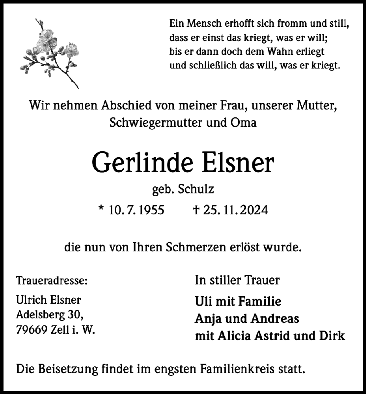 <p>Ein Mensch erhofft sich fromm und still,<br />dass er einst das kriegt, was er will;<br />bis er dann doch dem Wahn erliegt<br />und schließlich das will, was er kriegt.</p><p>Wir nehmen Abschied von meiner Frau, unserer Mutter,<br />Schwiegermutter und Oma</p><p>Gerlinde Elsner<br />geb. Schulz<br />* 10. 7. 1955 † 25. 11. 2024<br />die nun von Ihren Schmerzen erlöst wurde.<br />Traueradresse:</p><p>In stiller Trauer</p><p>Ulrich Elsner<br />Adelsberg 30,<br />79669 Zell i. W.</p><p>Uli mit Familie<br />Anja und Andreas<br />mit Alicia Astrid und Dirk</p><p>Die Beisetzung findet im engsten Familienkreis statt.</p>