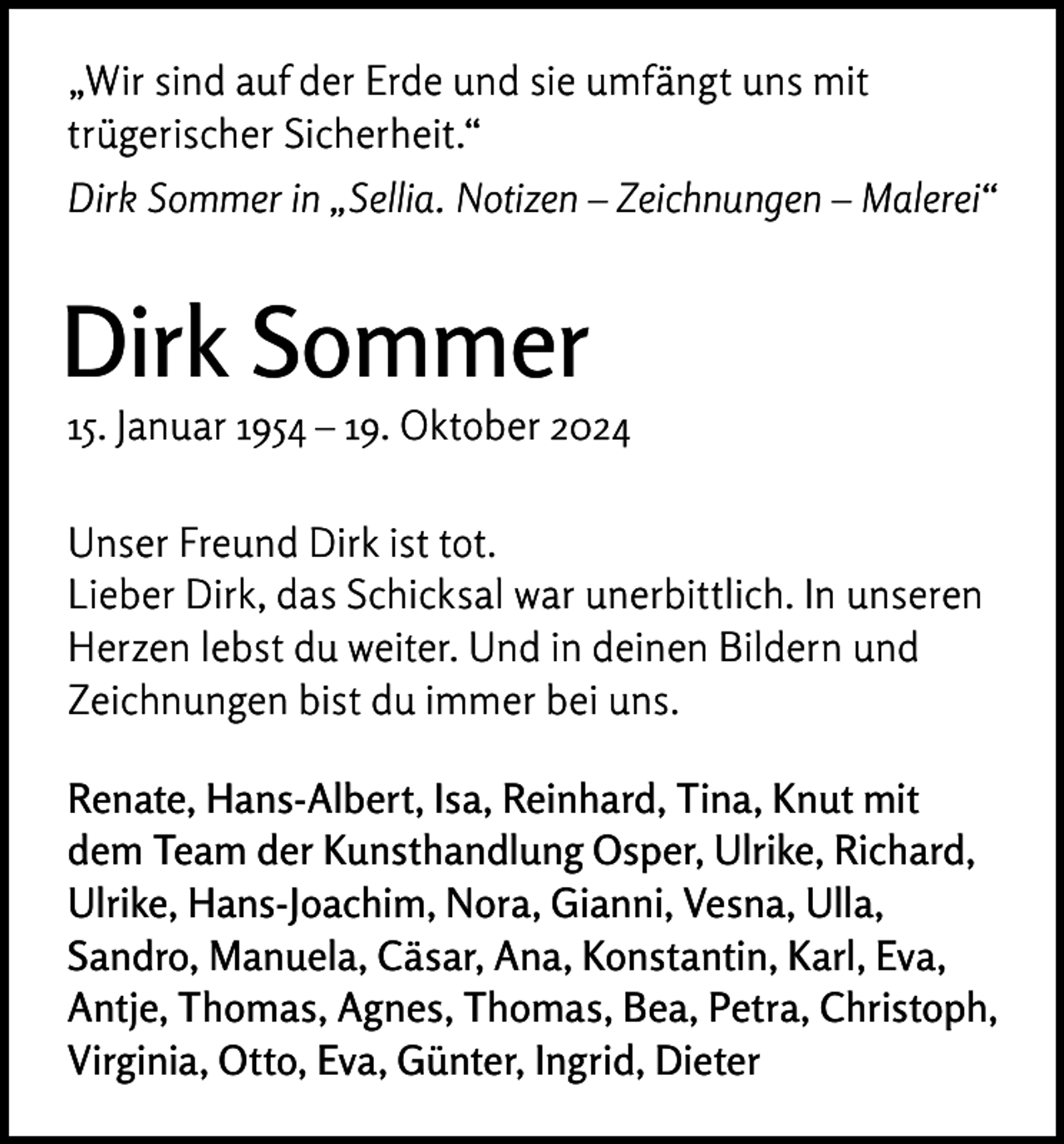 <p>„Wir sind auf der Erde und sie umfängt uns mit<br />trügerischer Sicherheit.“<br />Dirk Sommer in „Sellia. Notizen – Zeichnungen – Malerei“</p><p>Dirk Sommer</p><p>15. Januar 1954 – 19. Oktober 2024<br />Unser Freund Dirk ist tot.<br />Lieber Dirk, das Schicksal war unerbittlich. In unseren<br />Herzen lebst du weiter. Und in deinen Bildern und<br />Zeichnungen bist du immer bei uns.<br />Renate, Hans-Albert, Isa, Reinhard, Tina, Knut mit<br />dem Team der Kunsthandlung Osper, Ulrike, Richard,<br />Ulrike, Hans-Joachim, Nora, Gianni, Vesna, Ulla,<br />Sandro, Manuela, Cäsar, Ana, Konstantin, Karl, Eva,<br />Antje, Thomas, Agnes, Thomas, Bea, Petra, Christoph,<br />Virginia, Otto, Eva, Günter, Ingrid, Dieter</p>