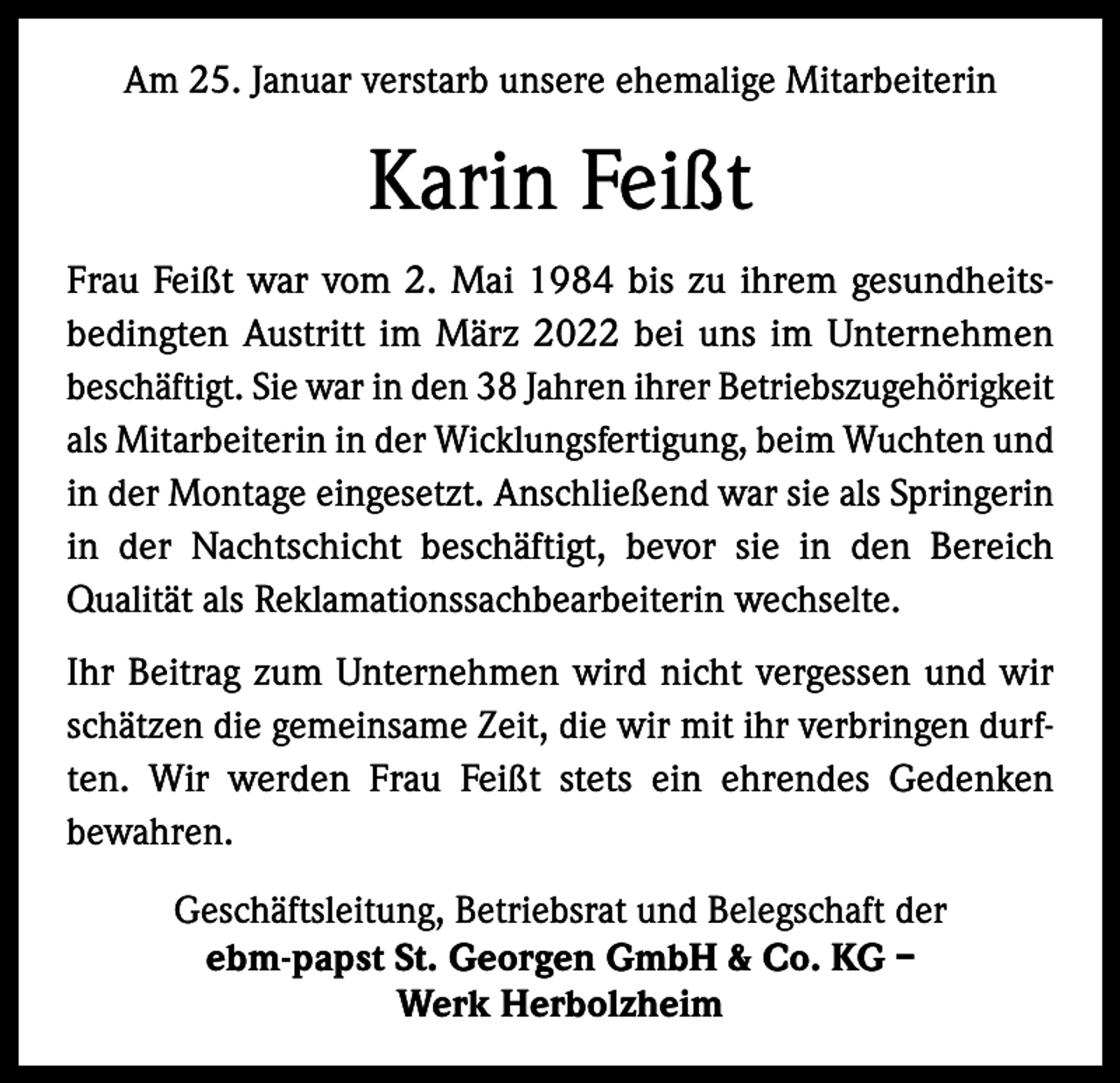 <p>Am 25. Januar verstarb unsere ehemalige Mitarbeiterin</p><p>Karin Feißt<br />Frau Feißt war vom 2. Mai 1984 bis zu ihrem gesundheitsbedingten Austritt im März 2022 bei uns im Unternehmen<br />beschäftigt. Sie war in den 38 Jahren ihrer Betriebszugehörigkeit<br />als Mitarbeiterin in der Wicklungsfertigung, beim Wuchten und<br />in der Montage eingesetzt. Anschließend war sie als Springerin<br />in der Nachtschicht beschäftigt, bevor sie in den Bereich<br />Qualität als Reklamationssachbearbeiterin wechselte.<br />Ihr Beitrag zum Unternehmen wird nicht vergessen und wir<br />schätzen die gemeinsame Zeit, die wir mit ihr verbringen durften. Wir werden Frau Feißt stets ein ehrendes Gedenken<br />bewahren.<br />Geschäftsleitung, Betriebsrat und Belegschaft der<br />ebm-papst St. Georgen GmbH &amp; Co. KG –<br />Werk Herbolzheim</p>
