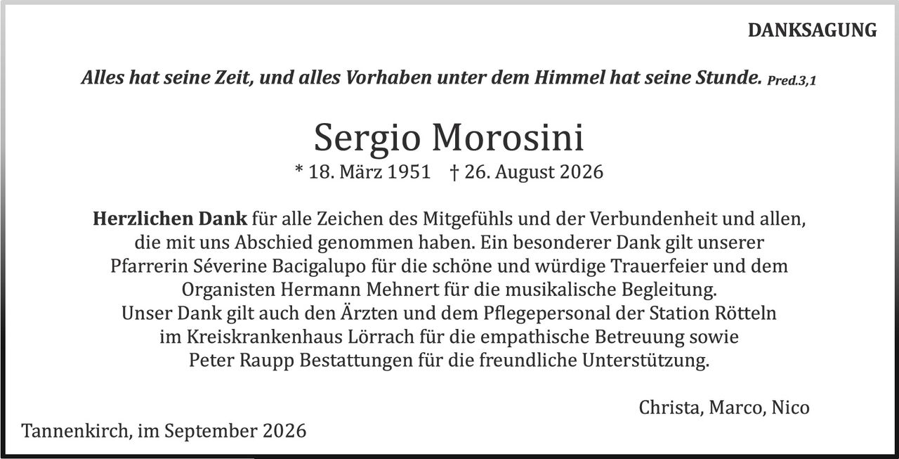 <p><strong>DANKSAGUNG</strong></p>

<p><i>Alles hat seine Zeit, und alles Vorhaben unter dem Himmel hat seine Stunde.</i> Pred.3,1</p>

<p style="text-align: center; font-size: 2em;"><strong>Sergio Morosini</strong><br>
* 18. März 1951 &nbsp;&nbsp; † 26. August 2026</p>

<p><strong>Herzlichen Dank</strong> für alle Zeichen des Mitgefühls und der Verbundenheit und allen, die mit uns Abschied genommen haben. Ein besonderer Dank gilt unserer Pfarrerin Séverine Bacigalupo für die schöne und würdige Trauerfeier und dem Organisten Hermann Mehnert für die musikalische Begleitung.<br>
Unser Dank gilt auch den Ärzten und dem Pflegepersonal der Station Rötteln im Kreiskrankenhaus Lörrach für die empathische Betreuung sowie Peter Raupp Bestattungen für die freundliche Unterstützung.</p>

<p style="text-align: right;">Christa, Marco, Nico</p>

<p>Tannenkirch, im September 2026</p>