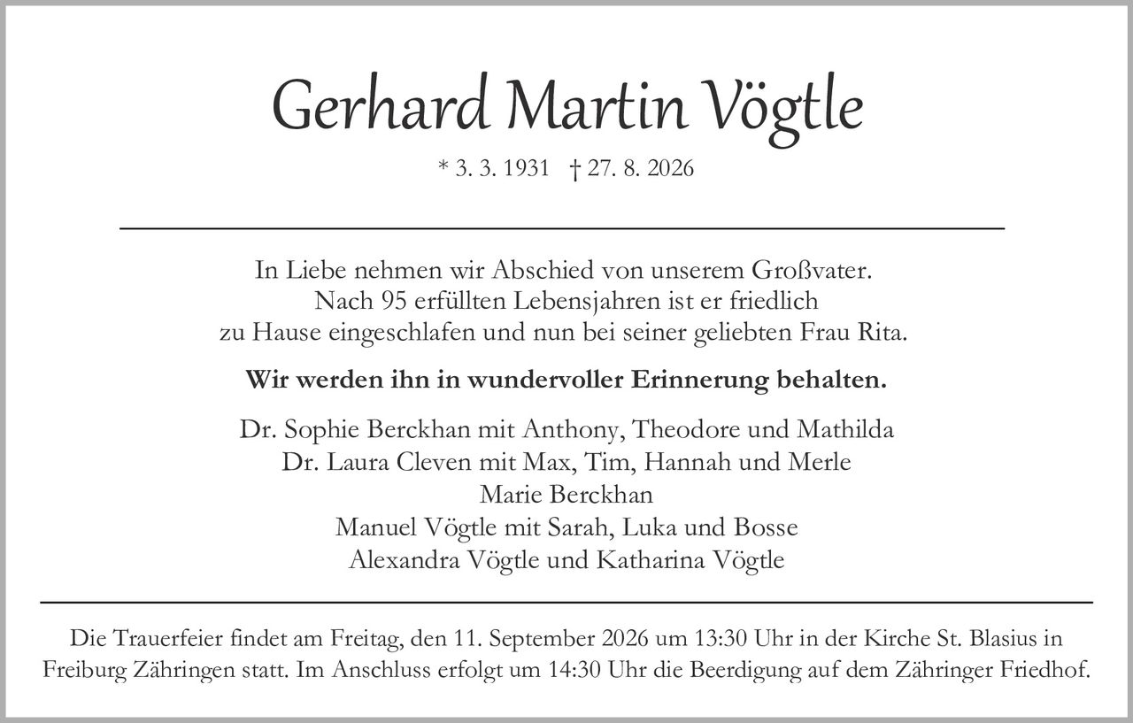 <p><strong>Gerhard Martin Vögtle</strong></p>
<p>* 3. 3. 1931 † 27. 8. 2026</p>
<p>In Liebe nehmen wir Abschied von unserem Großvater. Nach 95 erfüllten Lebensjahren ist er friedlich zu Hause eingeschlafen und nun bei seiner geliebten Frau Rita. <strong>Wir werden ihn in wundervoller Erinnerung behalten.</strong></p>
<p>Dr. Sophie Berckhan mit Anthony, Theodore und Mathilda<br/>
Dr. Laura Cleven mit Max, Tim, Hannah und Merle<br/>
Marie Berckhan<br/>
Manuel Vögtle mit Sarah, Luka und Bosse<br/>
Alexandra Vögtle und Katharina Vögtle</p>
<p>Die Trauerfeier findet am Freitag, den 11. September 2026 um 13:30 Uhr in der Kirche St. Blasius in Freiburg Zähringen statt. Im Anschluss erfolgt um 14:30 Uhr die Beerdigung auf dem Zähringer Friedhof.</p>