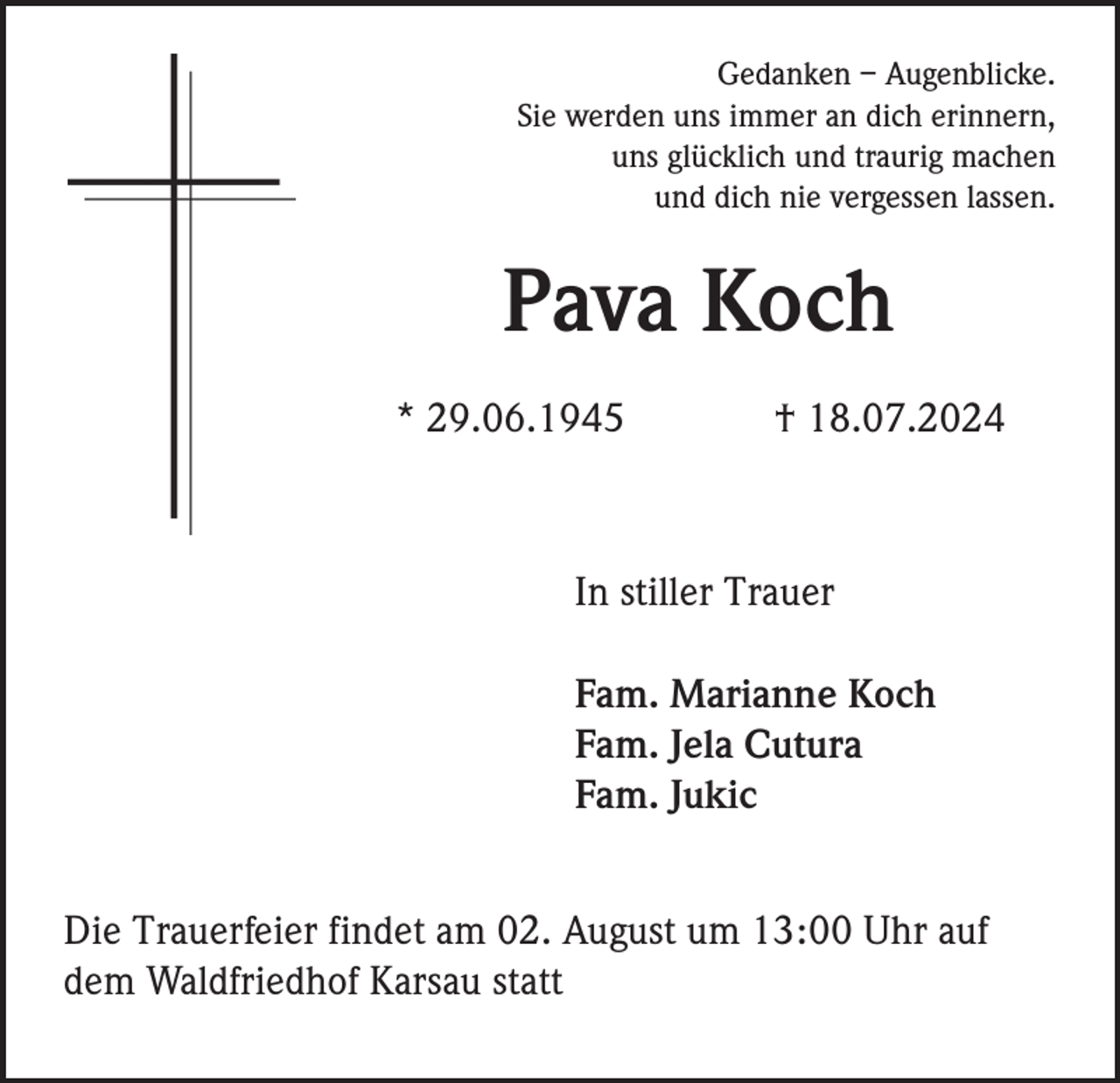 <p>Gedanken – Augenblicke.<br />Sie werden uns immer an dich erinnern,<br />uns glücklich und traurig machen<br />und dich nie vergessen lassen.</p><p>Pava Koch<br />* 29.06.1945</p><p>† 18.07.2024</p><p>In stiller Trauer<br />Fam. Marianne Koch<br />Fam. Jela Cutura<br />Fam. Jukic<br />Die Trauerfeier findet am 02. August um 13:00 Uhr auf<br />dem Waldfriedhof Karsau statt</p>