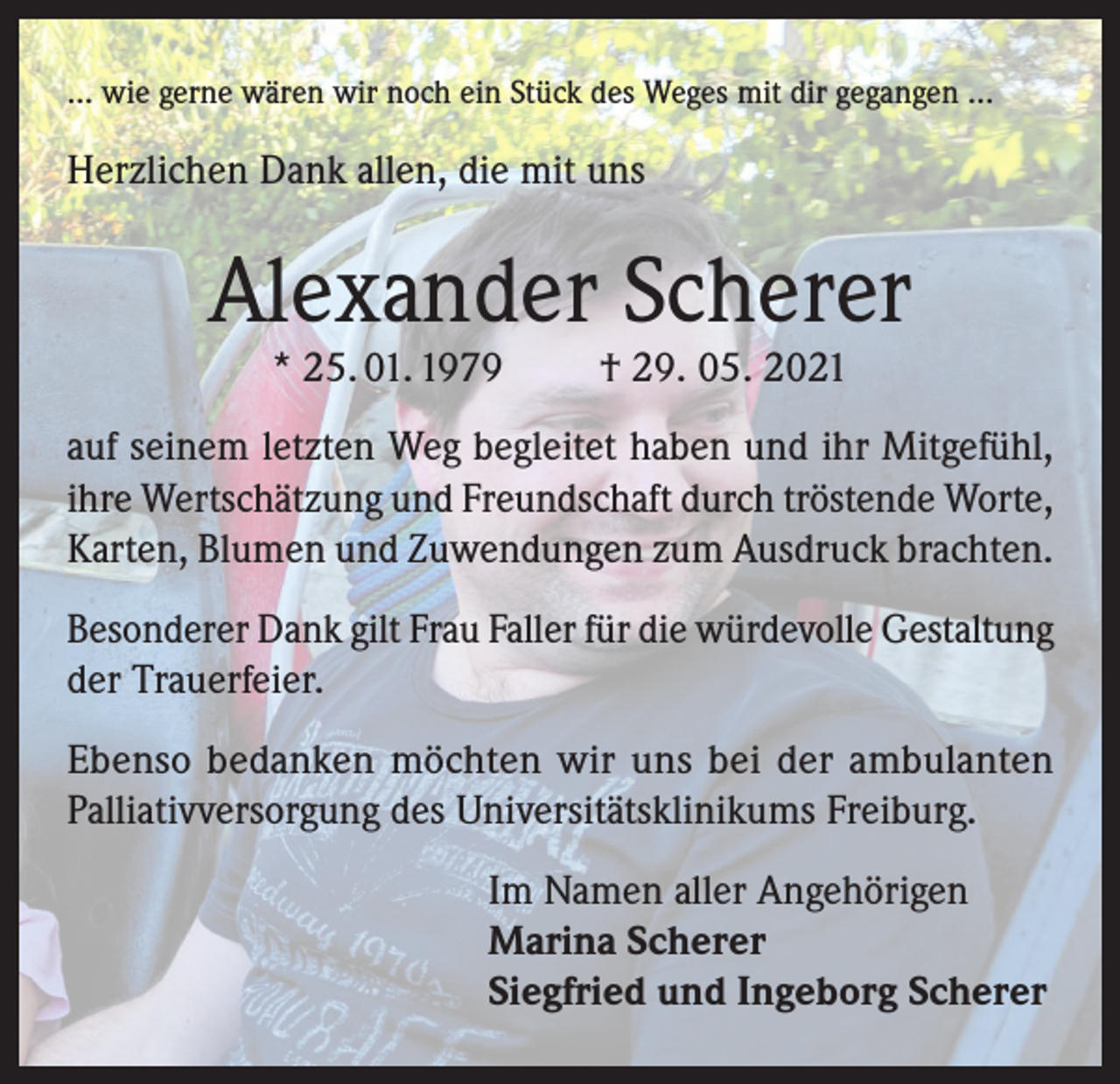 <p>… wie gerne wären wir noch ein Stück des Weges mit dir gegangen …</p><p>Herzlichen Dank allen, die mit uns</p><p>Alexander Scherer<br />* 25. 01. 1979</p><p>† 29. 05. 2021</p><p>auf seinem letzten Weg begleitet haben und ihr Mitgefühl,<br />ihre Wertschätzung und Freundschaft durch tröstende Worte,<br />Karten, Blumen und Zuwendungen zum Ausdruck brachten.<br />Besonderer Dank gilt Frau Faller für die würdevolle Gestaltung<br />der Trauerfeier.<br />Ebenso bedanken möchten wir uns bei der ambulanten<br />Palliativversorgung des Universitätsklinikums Freiburg.<br />Im Namen aller Angehörigen<br />Marina Scherer<br />Siegfried und Ingeborg Scherer</p>