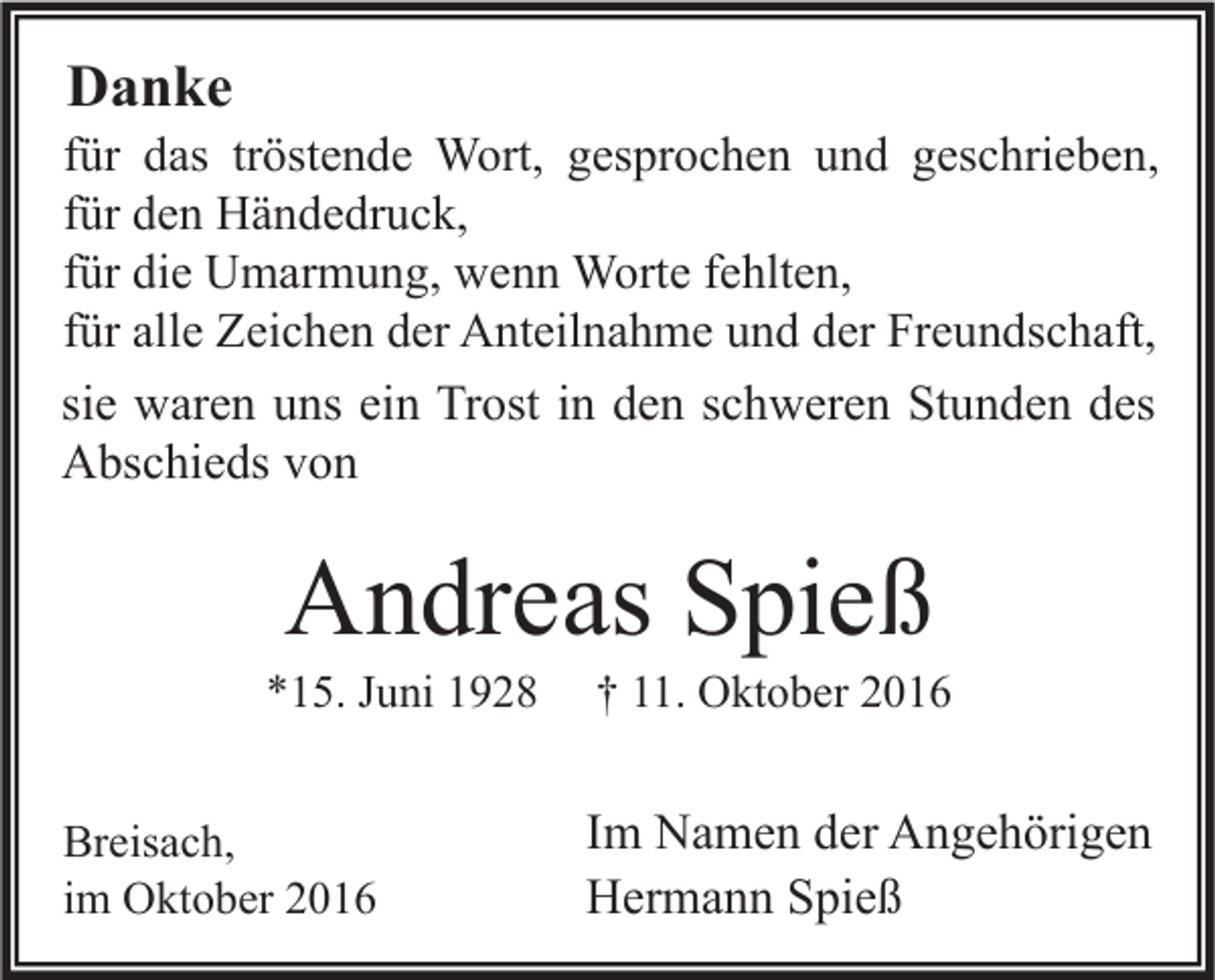 <p>Danke</p><p>für das tröstende Wort, gesprochen und geschrieben,<br />für den Händedruck,<br />für die Umarmung, wenn Worte fehlten,<br />für alle Zeichen der Anteilnahme und der Freundschaft,<br />sie waren uns ein Trost in den schweren Stunden des<br />Abschieds von</p><p>Andreas Spieß</p><p>*15. Juni 1928<br />Breisach,<br />im Oktober 2016</p><p>† 11. Oktober 2016</p><p>Im Namen der Angehörigen<br />Hermann Spieß</p>