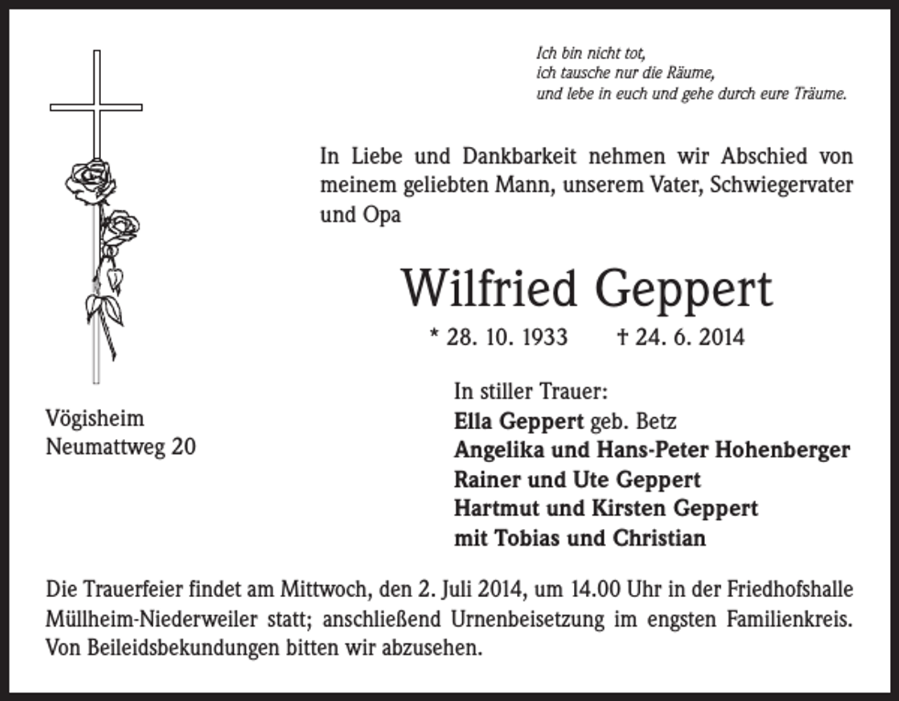 <p>Ich bin nicht tot,<br />ich tausche nur die Räume,<br />und lebe in euch und gehe durch eure Träume.</p><p>In Liebe und Dankbarkeit nehmen wir Abschied von<br />meinem geliebten Mann, unserem Vater, Schwiegervater<br />und Opa</p><p>Wilfried Geppert<br />* 28. 10. 1933 † 24. 6. 2014<br />Vögisheim<br />Neumattweg 20</p><p>In stiller Trauer:<br />Ella Geppert geb. Betz<br />Angelika und Hans-Peter Hohenberger<br />Rainer und Ute Geppert<br />Hartmut und Kirsten Geppert<br />mit Tobias und Christian</p><p>Die Trauerfeier findet am Mittwoch, den 2. Juli 2014, um 14.00 Uhr in der Friedhofshalle<br />Müllheim-Niederweiler statt; anschließend Urnenbeisetzung im engsten Familienkreis.<br />Von Beileidsbekundungen bitten wir abzusehen.</p>