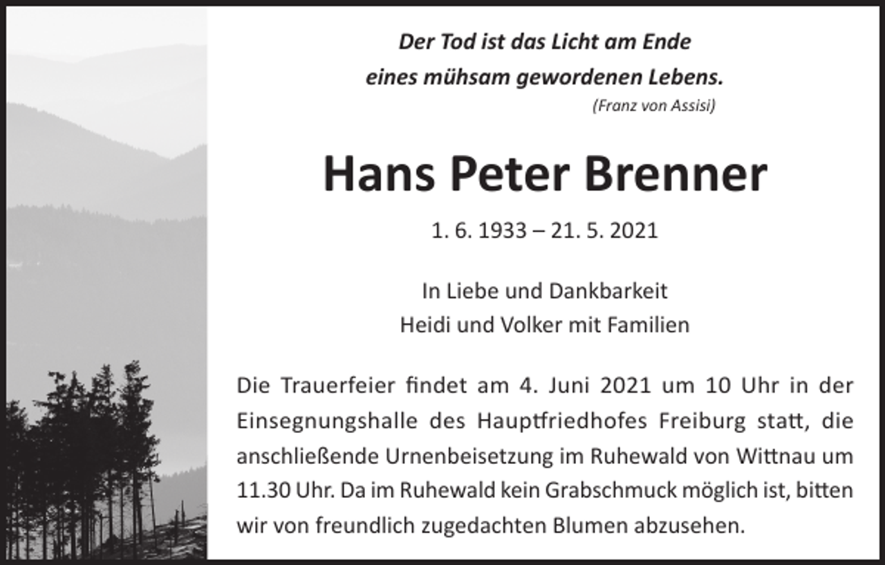 <p>Der Tod ist das Licht am Ende<br />eines mühsam gewordenen Lebens.<br />(Franz von Assisi)</p><p>Hans Peter Brenner<br />1. 6. 1933 – 21. 5. 2021<br />In Liebe und Dankbarkeit<br />Heidi und Volker mit Familien<br />Die Trauerfeier findet am 4. Juni 2021 um 10 Uhr in der<br />Einsegnungshalle des Hauptfriedhofes Freiburg statt, die<br />anschließende Urnenbeisetzung im Ruhewald von Wittnau um<br />11.30 Uhr. Da im Ruhewald kein Grabschmuck möglich ist, bitten<br />wir von freundlich zugedachten Blumen abzusehen.</p>