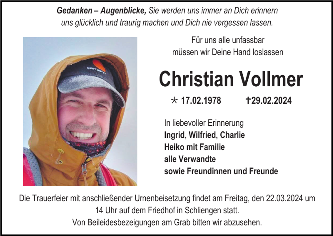 <p>Gedanken – Augenblicke, Sie werden uns immer an Dich erinnern<br />uns glücklich und traurig machen und Dich nie vergessen lassen.<br />Für uns alle unfassbar<br />müssen wir Deine Hand loslassen</p>
<p>Christian Vollmer<br />*17.02.1978</p>
<p><span>†</span>29.02.2024</p>
<p>In liebevoller Erinnerung<br />Ingrid, Wilfried, Charlie<br />Heiko mit Familie<br />alle Verwandte<br />sowie Freundinnen und Freunde<br />Die Trauerfeier mit anschließender Urnenbeisetzung findet am Freitag, den 22.03.2024 um 14 Uhr auf dem Friedhof in Schliengen statt.<br />Von Beileidesbezeigungen am Grab bitten wir abzusehen.</p>