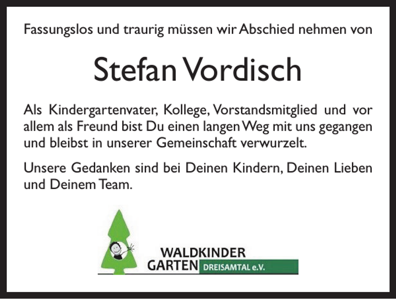 <p>Fassungslos und traurig müssen wir Abschied n­ ehmen von</p><p>Stefan Vordisch<br />Als Kindergartenvater, Kollege, Vorstandsmitglied und vor<br />allem als Freund bist Du einen langen Weg mit uns gegangen<br />und bleibst in unserer Gemeinschaft verwurzelt.<br />Unsere Gedanken sind bei Deinen Kindern, Deinen Lieben<br />und Deinem Team.</p>