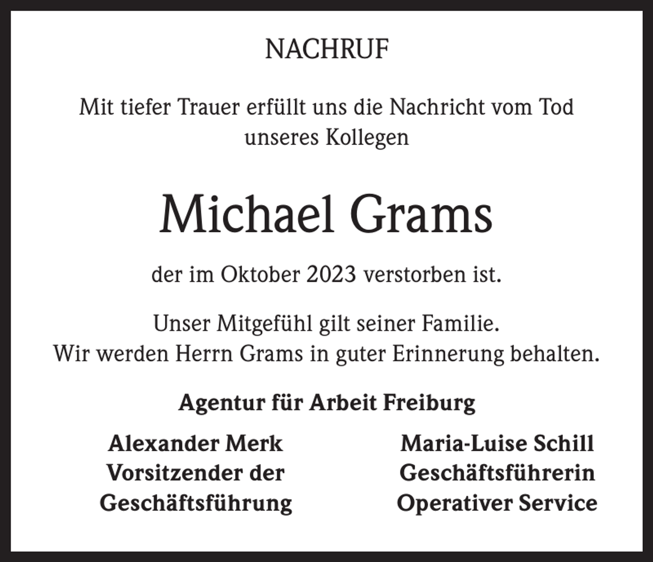 <p>NACHRUF<br />Mit tiefer Trauer erfüllt uns die Nachricht vom Tod<br />unseres Kollegen</p><p>Michael Grams<br />der im Oktober 2023 verstorben ist.<br />Unser Mitgefühl gilt seiner Familie.<br />Wir werden Herrn Grams in guter Erinnerung behalten.<br />Agentur für Arbeit Freiburg<br />Alexander Merk<br />Vorsitzender der<br />Geschäftsführung</p><p>Maria-Luise Schill<br />Geschäftsführerin<br />Operativer Service</p>