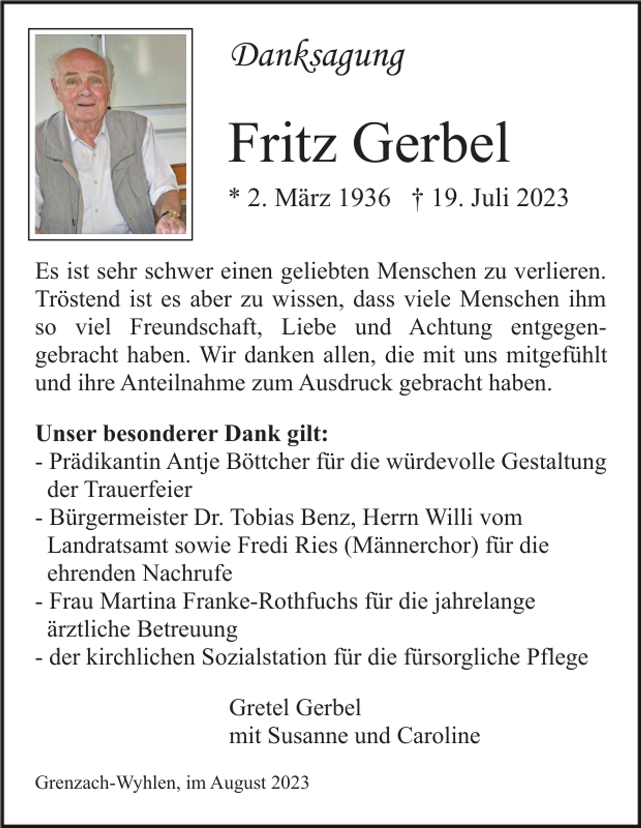 <p>Danksagung</p><p>Fritz Gerbel<br />* 2. März 1936 † 19. Juli 2023<br />Es ist sehr schwer einen geliebten Menschen zu verlieren.<br />Tröstend ist es aber zu wissen, dass viele Menschen ihm<br />so viel Freundschaft, Liebe und Achtung entgegengebracht haben. Wir danken allen, die mit uns mitgefühlt<br />und ihre Anteilnahme zum Ausdruck gebracht haben.<br />Unser besonderer Dank gilt:<br />- Prädikantin Antje Böttcher für die würdevolle Gestaltung<br />der Trauerfeier<br />- Bürgermeister Dr. Tobias Benz, Herrn Willi vom<br />Landratsamt sowie Fredi Ries (Männerchor) für die<br />ehrenden Nachrufe<br />- Frau Martina Franke-Rothfuchs für die jahrelange<br />ärztliche Betreuung<br />- der kirchlichen Sozialstation für die fürsorgliche Pflege<br />Gretel Gerbel<br />mit Susanne und Caroline<br />Grenzach-Wyhlen, im August 2023</p>