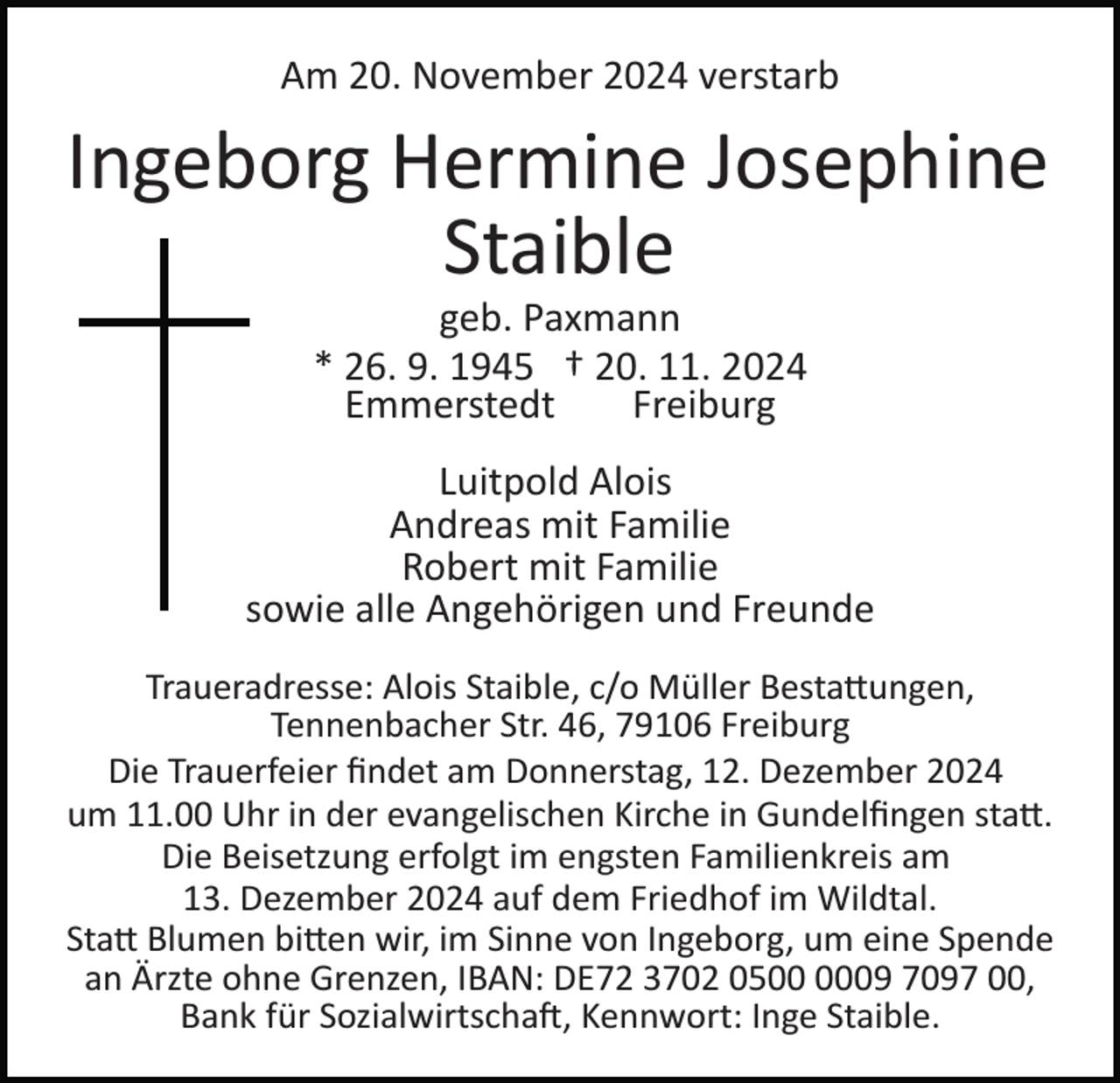<p>Am 20. November 2024 verstarb</p>
<p>Ingeborg Hermine Josephine<br />Staible<br />geb. Paxmann<br />* 26. 9. 1945 † 20. 11. 2024<br />Emmerstedt<br />Freiburg<br />Luitpold Alois<br />Andreas mit Familie<br />Robert mit Familie<br />sowie alle Angehörigen und Freunde<br />Traueradresse: Alois Staible, c/o Müller Bestattungen,<br />Tennenbacher Str. 46, 79106 Freiburg<br />Die Trauerfeier ﬁndet am Donnerstag, 12. Dezember 2024<br />um 11.00 Uhr in der evangelischen Kirche in Gundelﬁngen statt.<br />Die Beisetzung erfolgt im engsten Familienkreis am<br />13. Dezember 2024 auf dem Friedhof im Wildtal.<br />Statt Blumen bitten wir, im Sinne von Ingeborg, um eine Spende<br />an Ärzte ohne Grenzen, IBAN: DE72 3702 0509 7097 00,<br />Bank für Sozialwirtschaft, Kennwort: Inge Staible.</p>
