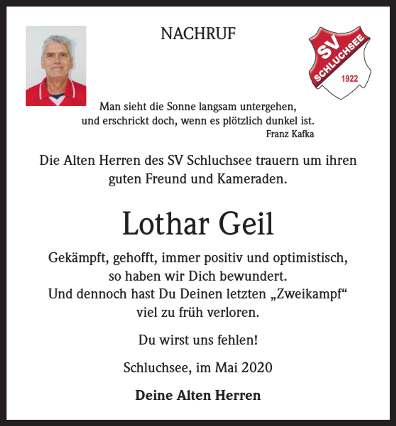<p>NACHRUF</p><p>Man sieht die Sonne langsam untergehen,<br />und erschrickt doch, wenn es plötzlich dunkel ist.<br />Franz Kafka</p><p>Die Alten Herren des SV Schluchsee trauern um ihren<br />guten Freund und Kameraden.</p><p>Lothar Geil<br />Gekämpft, gehofft, immer positiv und optimistisch,<br />so haben wir Dich bewundert.<br />Und dennoch hast Du Deinen letzten „Zweikampf“<br />viel zu früh verloren.<br />Du wirst uns fehlen!<br />Schluchsee, im Mai 2020<br />Deine Alten Herren</p>