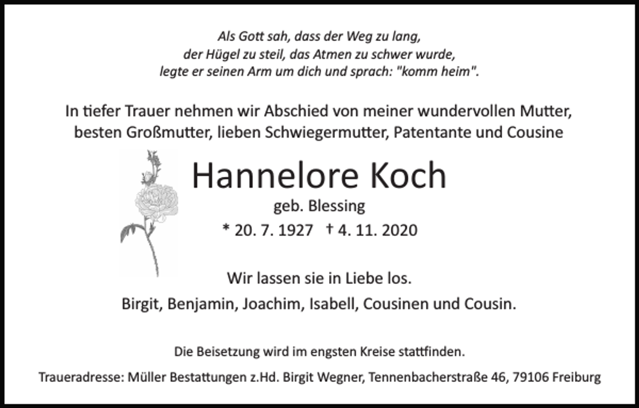 <p>Als Gott sah, dass der Weg zu lang,<br />der Hügel zu steil, das Atmen zu schwer wurde,<br />legte er seinen Arm um dich und sprach: "komm heim".</p><p>In tiefer Trauer nehmen wir Abschied von meiner wundervollen Mutter,<br />besten Großmutter, lieben Schwiegermutter, Patentante und Cousine</p><p>Hannelore Koch<br />geb. Blessing<br />* 20. 7. 1927 † 4. 11. 2020<br />Wir lassen sie in Liebe los.<br />Birgit, Benjamin, Joachim, Isabell, Cousinen und Cousin.<br />Die Beisetzung wird im engsten Kreise stattfinden.<br />Traueradresse: Müller Bestattungen z.Hd. Birgit Wegner, Tennenbacherstraße 46, 79106 Freiburg</p>