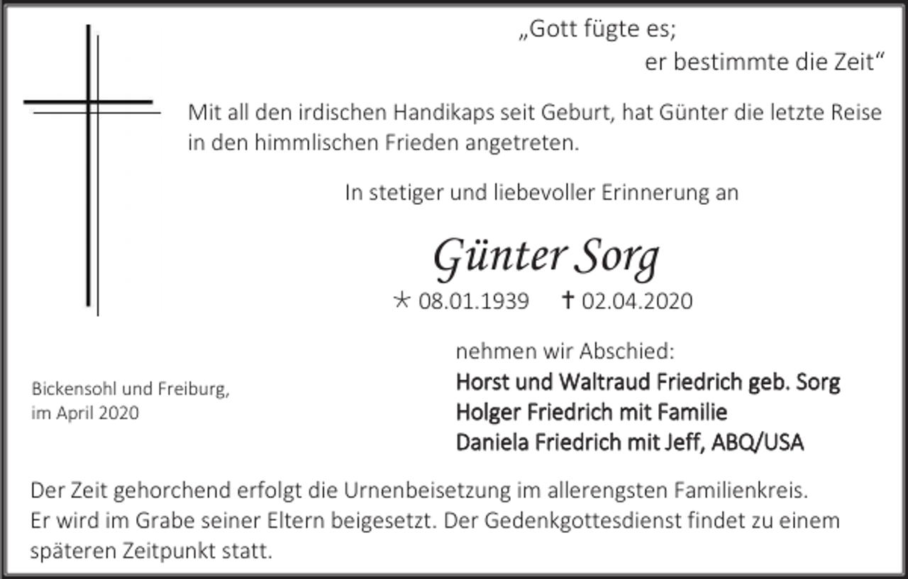 <p>„Gott fügte es;<br />er bestimmte die Zeit“<br />Mit all den irdischen Handikaps seit Geburt, hat Günter die letzte Reise<br />in den himmlischen Frieden angetreten.<br />In stetiger und liebevoller Erinnerung an</p><p>Günter Sorg<br /> 08.01.1939</p><p>Bickensohl und Freiburg,<br />im April 2020</p><p> 02.04.2020</p><p>nehmen wir Abschied:<br />Horst und Waltraud Friedrich geb. Sorg<br />Holger Friedrich mit Familie<br />Daniela Friedrich mit Jeff, ABQ/USA</p><p>Der Zeit gehorchend erfolgt die Urnenbeisetzung im allerengsten Familienkreis.<br />Er wird im Grabe seiner Eltern beigesetzt. Der Gedenkgottesdienst findet zu einem<br />späteren Zeitpunkt statt.</p>