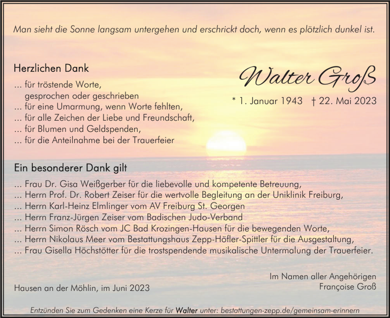 <p>Man sieht die Sonne langsam untergehen und erschrickt doch, wenn es plötzlich dunkel ist.</p><p>... für tröstende Worte,<br />gesprochen oder geschrieben<br />... für eine Umarmung, wenn Worte fehlten,<br />... für alle Zeichen der Liebe und Freundschaft,<br />... für Blumen und Geldspenden,<br />... für die Anteilnahme bei der Trauerfeier</p><p>Walter Groß<br />* 1. Januar 1943 † 22. Mai 2023</p><p>... Frau Dr. Gisa Weißgerber für die liebevolle und kompetente Betreuung,<br />... Herrn Prof. Dr. Robert Zeiser für die wertvolle Begleitung an der Uniklinik Freiburg,<br />... Herrn Karl-Heinz Elmlinger vom AV Freiburg St. Georgen<br />... Herrn Franz-Jürgen Zeiser vom Badischen Judo-Verband<br />... Herrn Simon Rösch vom JC Bad Krozingen-Hausen für die bewegenden Worte,<br />... Herrn Nikolaus Meer vom Bestattungshaus Zepp-Höfler-Spittler für die Ausgestaltung,<br />... Frau Gisella Höchstötter für die trostspendende musikalische Untermalung der Trauerfeier.</p><p>Hausen an der Möhlin, im Juni 2023<br />Entzünden Sie zum Gedenken eine Kerze für</p><p>Im Namen aller Angehörigen<br />Françoise Groß<br />unter: bestattungen-zepp.de/gemeinsam-erinnern</p>