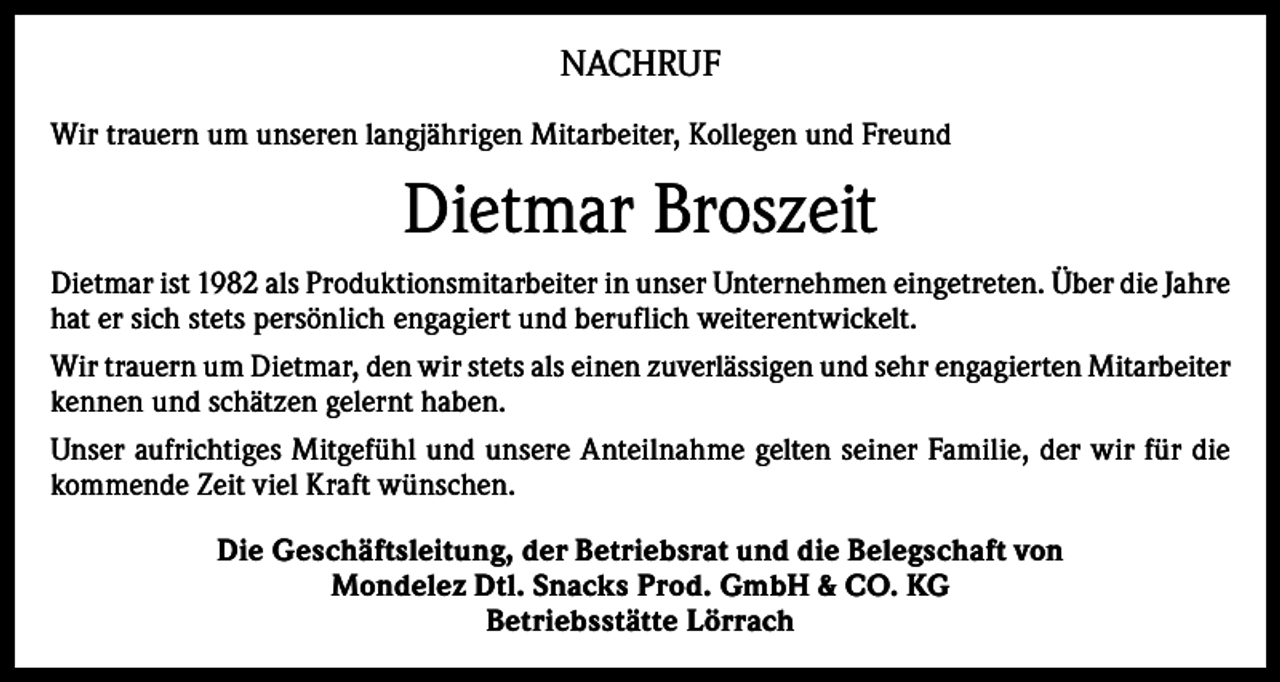 <p>NACHRUF<br />Wir trauern um unseren langjährigen Mitarbeiter, Kollegen und Freund</p><p>Dietmar Broszeit<br />Dietmar ist 1982 als Produktionsmitarbeiter in unser Unternehmen eingetreten. Über die Jahre<br />hat er sich stets persönlich engagiert und beruflich weiterentwickelt.<br />Wir trauern um Dietmar, den wir stets als einen zuverlässigen und sehr engagierten Mitarbeiter<br />kennen und schätzen gelernt haben.<br />Unser aufrichtiges Mitgefühl und unsere Anteilnahme gelten seiner Familie, der wir für die<br />kommende Zeit viel Kraft wünschen.<br />Die Geschäftsleitung, der Betriebsrat und die Belegschaft von<br />Mondelez Dtl. Snacks Prod. GmbH &amp; CO. KG<br />Betriebsstätte Lörrach</p>