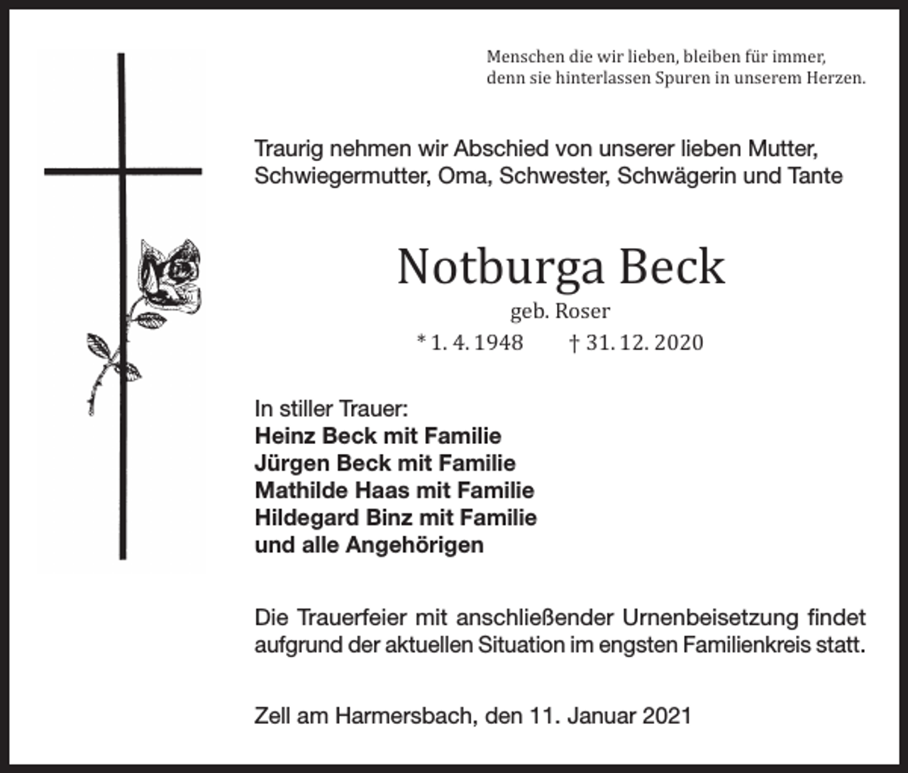 <p>Menschen die wir lieben, bleiben für immer,<br />denn sie hinterlassen Spuren in unserem Herzen.</p><p>Traurig nehmen wir Abschied von unserer lieben Mutter,<br />Schwiegermutter, Oma, Schwester, Schwägerin und Tante</p><p>Notburga Beck<br />geb. Roser<br />* 1. 4. 1948<br />† 31. 12. 2020</p><p>In stiller Trauer:<br />Heinz Beck mit Familie<br />Jürgen Beck mit Familie<br />Mathilde Haas mit Familie<br />Hildegard Binz mit Familie<br />und alle Angehörigen</p><p>Die Trauerfeier mit anschließender Urnenbeisetzung findet<br />aufgrund der aktuellen Situation im engsten Familienkreis statt.<br />Zell am Harmersbach, den 11. Januar 2021</p>
