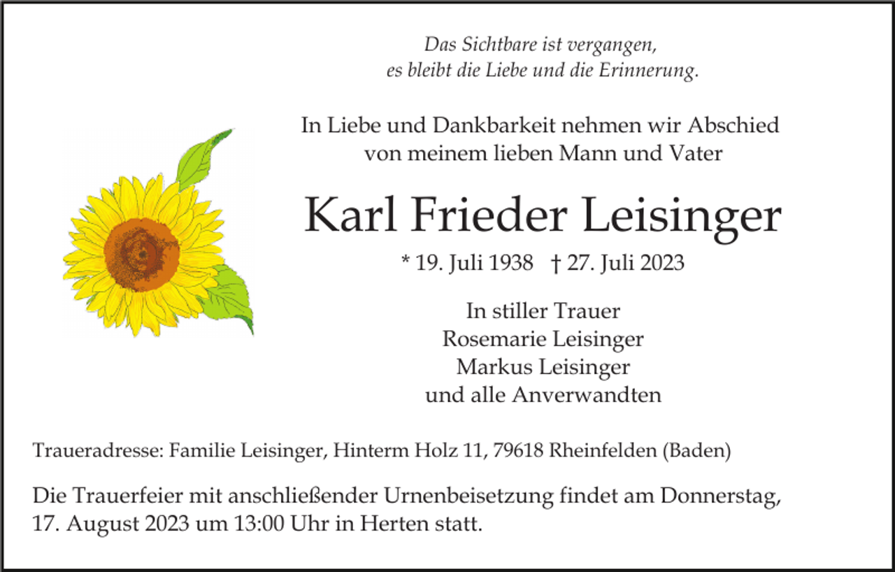 <p>Das Sichtbare ist vergangen,<br />es bleibt die Liebe und die Erinnerung.</p><p>In Liebe und Dankbarkeit nehmen wir Abschied<br />von meinem lieben Mann und Vater</p><p>Karl Frieder Leisinger<br />* 19. Juli 1938 † 27. Juli 2023<br />In stiller Trauer<br />Rosemarie Leisinger<br />Markus Leisinger<br />und alle Anverwandten<br />Traueradresse: Familie Leisinger, Hinterm Holz 11, 79618 Rheinfelden (Baden)</p><p>Die Trauerfeier mit anschließender Urnenbeisetzung findet am Donnerstag,<br />17. August 2023 um 13:00 Uhr in Herten statt.</p>