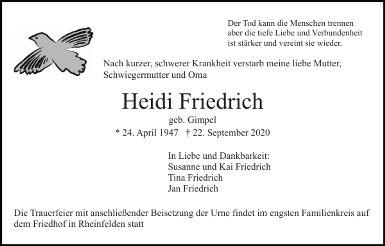 <p>Der Tod kann die Menschen trennen<br />aber die tiefe Liebe und Verbundenheit<br />ist stärker und vereint sie wieder.</p><p>Nach kurzer, schwerer Krankheit verstarb meine liebe Mutter,<br />Schwiegermutter und Oma</p><p>Heidi Friedrich</p><p>geb. Gimpel<br />* 24. April 1947 † 22. September 2020<br />In Liebe und Dankbarkeit:<br />Susanne und Kai Friedrich<br />Tina Friedrich<br />Jan Friedrich<br />Die Trauerfeier mit anschließender Beisetzung der Urne findet im engsten Familienkreis auf<br />dem Friedhof in Rheinfelden statt</p>