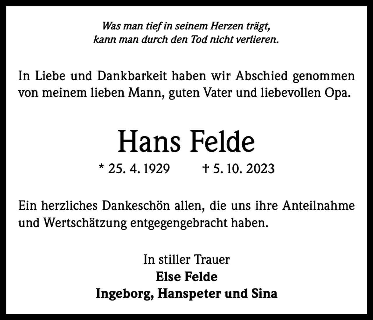 <p>Was man tief in seinem Herzen trägt,<br />kann man durch den Tod nicht verlieren.</p><p>In Liebe und Dankbarkeit haben wir Abschied genommen<br />von meinem lieben Mann, guten Vater und liebevollen Opa.</p><p>Hans Felde<br />* 25. 4. 1929</p><p>† 5. 10. 2023</p><p>Ein herzliches Dankeschön allen, die uns ihre Anteilnahme<br />und Wertschätzung entgegengebracht haben.<br />In stiller Trauer<br />Else Felde<br />Ingeborg, Hanspeter und Sina</p>
