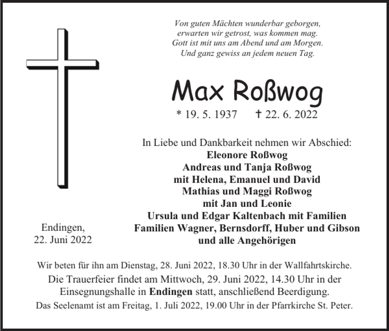 <p>Von guten Mächten wunderbar geborgen,<br />erwarten wir getrost, was kommen mag.<br />Gott ist mit uns am Abend und am Morgen.<br />Und ganz gewiss an jedem neuen Tag.</p><p>Max Roßwog<br />* 19. 5. 1937</p><p>Endingen,<br />22. Juni 2022</p><p> 22. 6. 2022</p><p>In Liebe und Dankbarkeit nehmen wir Abschied:<br />Eleonore Roßwog<br />Andreas und Tanja Roßwog<br />mit Helena, Emanuel und David<br />Mathias und Maggi Roßwog<br />mit Jan und Leonie<br />Ursula und Edgar Kaltenbach mit Familien<br />Familien Wagner, Bernsdorff, Huber und Gibson<br />und alle Angehörigen</p><p>Wir beten für ihn am Dienstag, 28. Juni 2022, 18.30 Uhr in der Wallfahrtskirche.</p><p>Die Trauerfeier findet am Mittwoch, 29. Juni 2022, 14.30 Uhr in der<br />Einsegnungshalle in Endingen statt, anschließend Beerdigung.<br />Das Seelenamt ist am Freitag, 1. Juli 2022, 19.00 Uhr in der Pfarrkirche St. Peter.</p>