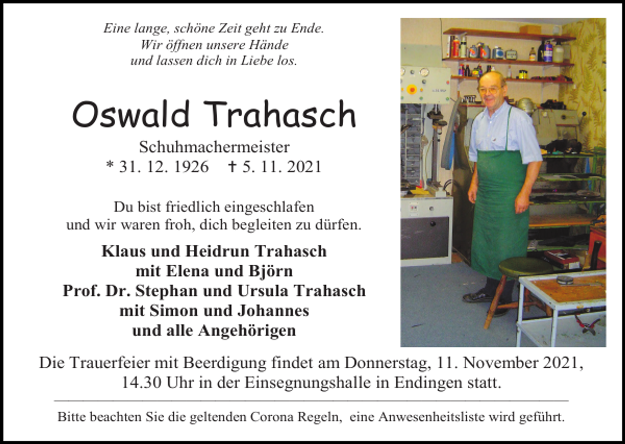 <p>Eine lange, schöne Zeit geht zu Ende.<br />Wir öffnen unsere Hände<br />und lassen dich in Liebe los.</p><p>Oswald Trahasch<br />Schuhmachermeister<br />* 31. 12. 1926  5. 11. 2021<br />Du bist friedlich eingeschlafen<br />und wir waren froh, dich begleiten zu dürfen.</p><p>Klaus und Heidrun Trahasch<br />mit Elena und Björn<br />Prof. Dr. Stephan und Ursula Trahasch<br />mit Simon und Johannes<br />und alle Angehörigen<br />Die Trauerfeier mit Beerdigung findet am Donnerstag, 11. November 2021,<br />14.30 Uhr in der Einsegnungshalle in Endingen statt.<br />———————————————————————————————————<br />Bitte beachten Sie die geltenden Corona Regeln, eine Anwesenheitsliste wird geführt.</p>