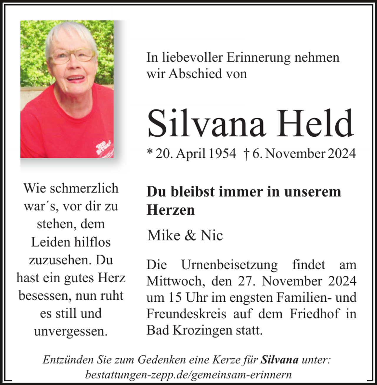 <p>In liebevoller Erinnerung nehmen<br />wir Abschied von</p><p>Silvana Held<br />* 20. April 1954 † 6. November 2024<br />Wie schmerzlich<br />war´s, vor dir zu<br />stehen, dem<br />Leiden hilflos<br />zuzusehen. Du<br />hast ein gutes Herz<br />besessen, nun ruht<br />es still und<br />unvergessen.</p><p>Du bleibst immer in unserem<br />Herzen<br />Mike &amp; Nic<br />Die Urnenbeisetzung findet am<br />Mittwoch, den 27. November 2024<br />um 15 Uhr im engsten Familien- und<br />Freundeskreis auf dem Friedhof in<br />Bad Krozingen statt.</p><p>Entzünden Sie zum Gedenken eine Kerze für Silvana unter:<br />bestattungen-zepp.de/gemeinsam-erinnern</p>