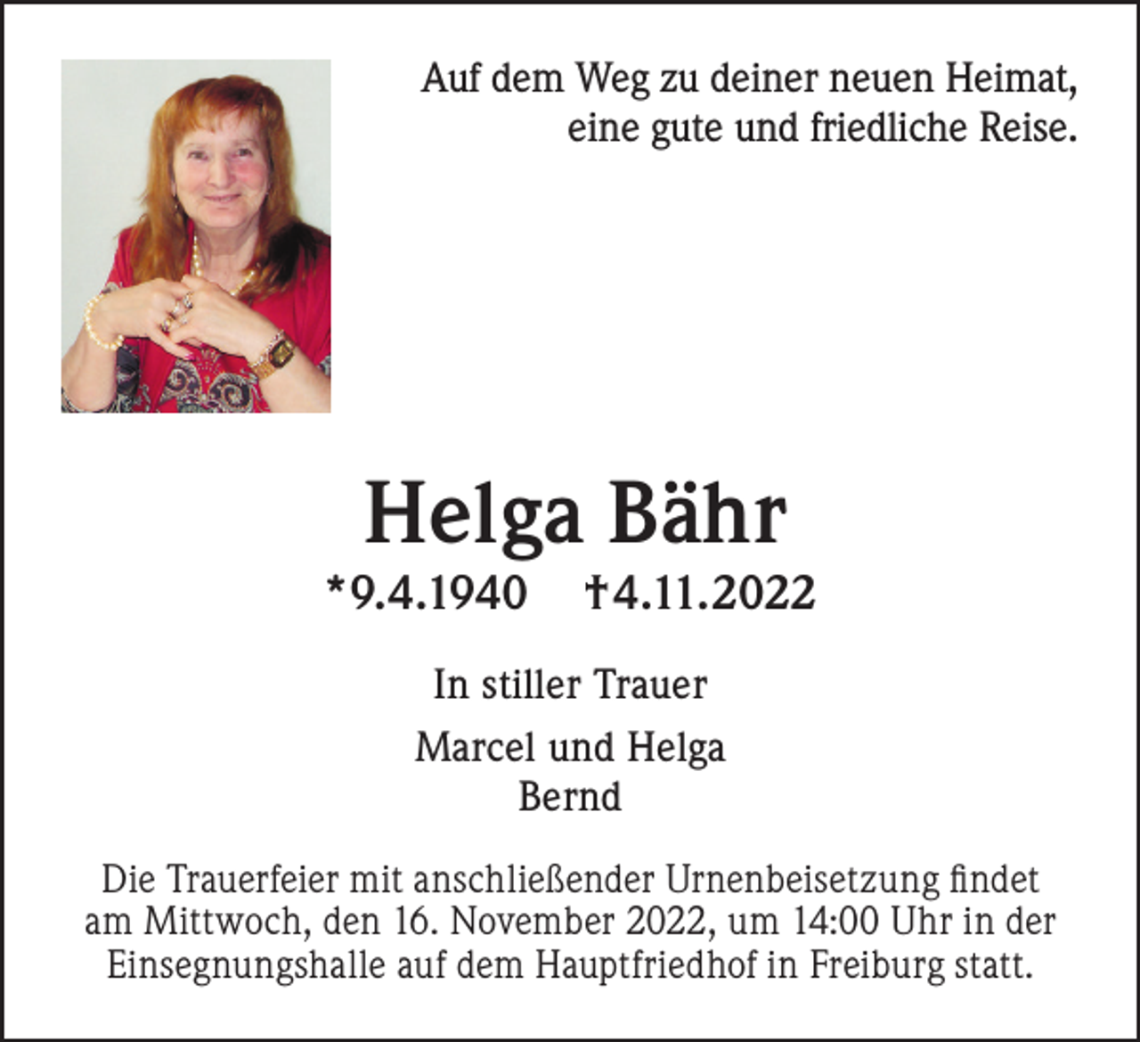 <p>Auf dem Weg zu deiner neuen Heimat,<br />eine gute und friedliche Reise.</p><p>Helga Bähr</p><p>*9.4.1940</p><p>†4.11.2022</p><p>In stiller Trauer<br />Marcel und Helga<br />Bernd<br />Die Trauerfeier mit anschließender Urnenbeisetzung findet<br />am Mittwoch, den 16. November 2022, um 14:00 Uhr in der<br />Einsegnungshalle auf dem Hauptfriedhof in Freiburg statt.</p>