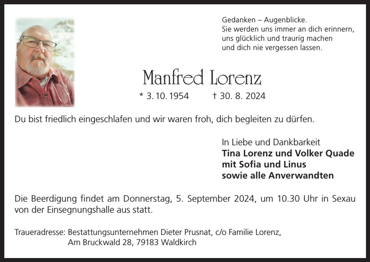 <p>Gedanken – Augenblicke.<br />Sie werden uns immer an dich erinnern,<br />uns glücklich und traurig machen<br />und dich nie vergessen lassen.</p><p>Manfred Lorenz</p><p>* 3. 10. 1954</p><p>† 30. 8. 2024</p><p>Du bist friedlich eingeschlafen und wir waren froh, dich begleiten zu dürfen.<br />In Liebe und Dankbarkeit<br />Tina Lorenz und Volker Quade<br />mit Sofia und Linus<br />sowie alle Anverwandten<br />Die Beerdigung findet am Donnerstag, 5. September 2024, um 10.30 Uhr in Sexau<br />von der Einsegnungshalle aus statt.<br />Traueradresse: Bestattungsunternehmen Dieter Prusnat, c/o Familie Lorenz,<br />Am Bruckwald 28, 79183 Waldkirch</p>