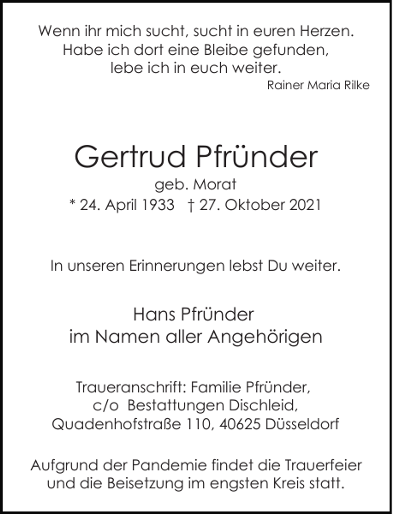 <p>Wenn ihr mich sucht, sucht in euren Herzen.<br />Habe ich dort eine Bleibe gefunden,<br />lebe ich in euch weiter.<br />Rainer Maria Rilke</p><p>Gertrud Pfründer<br />geb. Morat<br />* 24. April 1933 † 27. Oktober 2021</p><p>In unseren Erinnerungen lebst Du weiter.</p><p>Hans Pfründer<br />im Namen aller Angehörigen<br />Traueranschrift: Familie Pfründer,<br />c/o Bestattungen Dischleid,<br />Quadenhofstraße 110, 40625 Düsseldorf<br />Aufgrund der Pandemie findet die Trauerfeier<br />und die Beisetzung im engsten Kreis statt.</p>