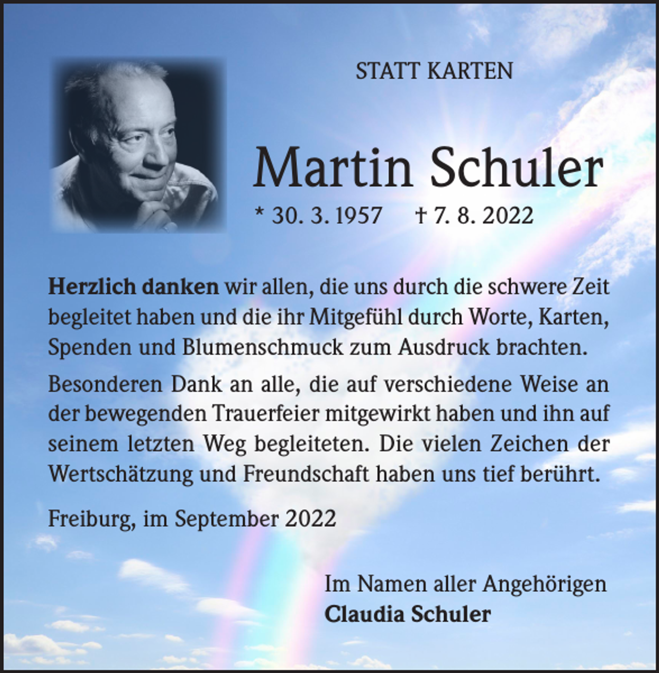 <p>STATT KARTEN</p><p>Martin Schuler<br />* 30. 3. 1957</p><p>† 7. 8. 2022</p><p>Herzlich danken wir allen, die uns durch die schwere Zeit<br />begleitet haben und die ihr Mitgefühl durch Worte, Karten,<br />Spenden und Blumenschmuck zum Ausdruck brachten.<br />Besonderen Dank an alle, die auf verschiedene Weise an<br />der bewegenden Trauerfeier mitgewirkt haben und ihn auf<br />seinem letzten Weg begleiteten. Die vielen Zeichen der<br />Wertschätzung und Freundschaft haben uns tief berührt.<br />Freiburg, im September 2022<br />Im Namen aller Angehörigen<br />Claudia Schuler</p>