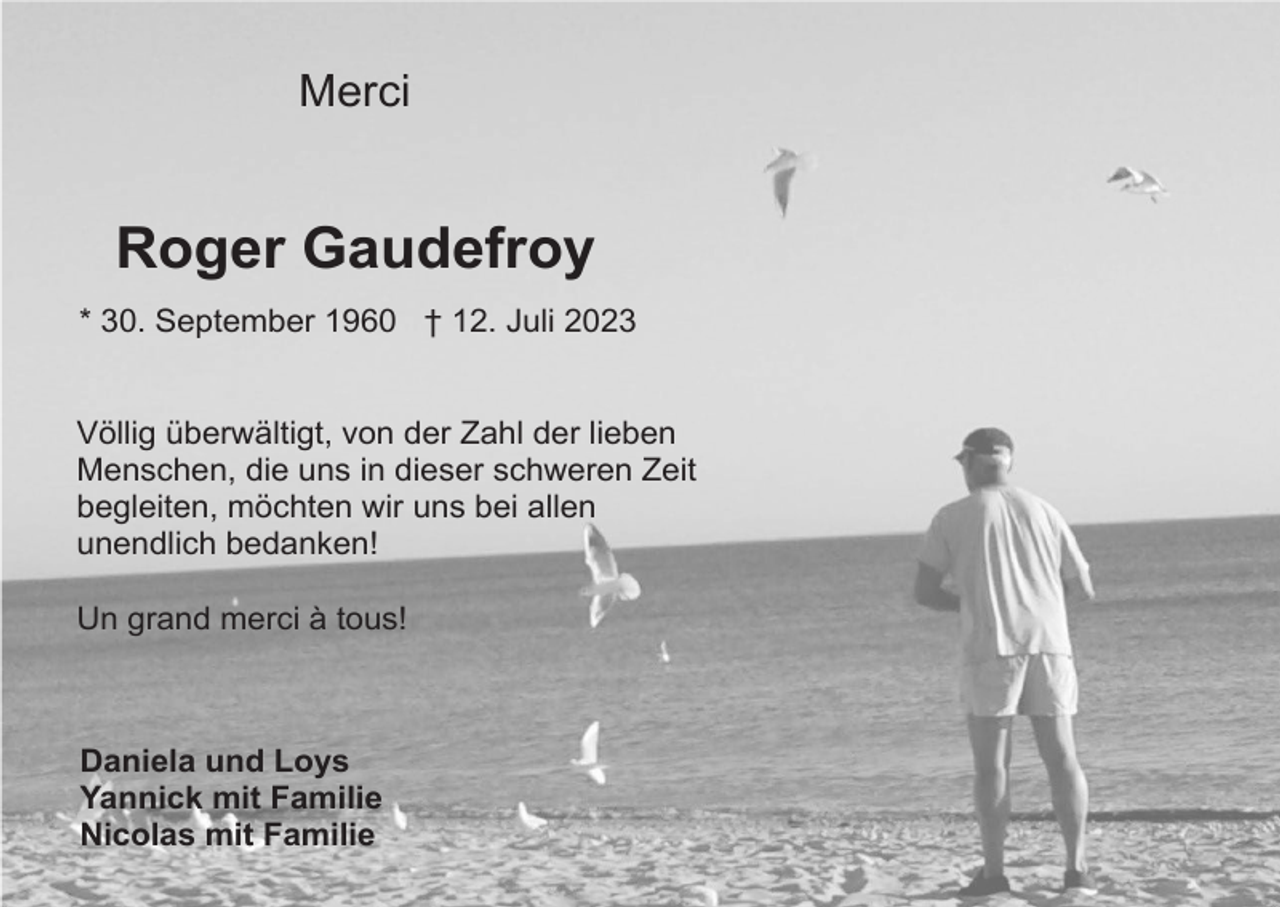 <p>Merci</p><p>Roger Gaudefroy<br />* 30. September 1960 † 12. Juli 2023</p><p>Völlig überwältigt, von der Zahl der lieben<br />Menschen, die uns in dieser schweren Zeit<br />begleiten, möchten wir uns bei allen<br />unendlich bedanken!<br />Un grand merci à tous!</p><p>Daniela und Loys<br />Yannick mit Familie<br />Nicolas mit Familie</p>