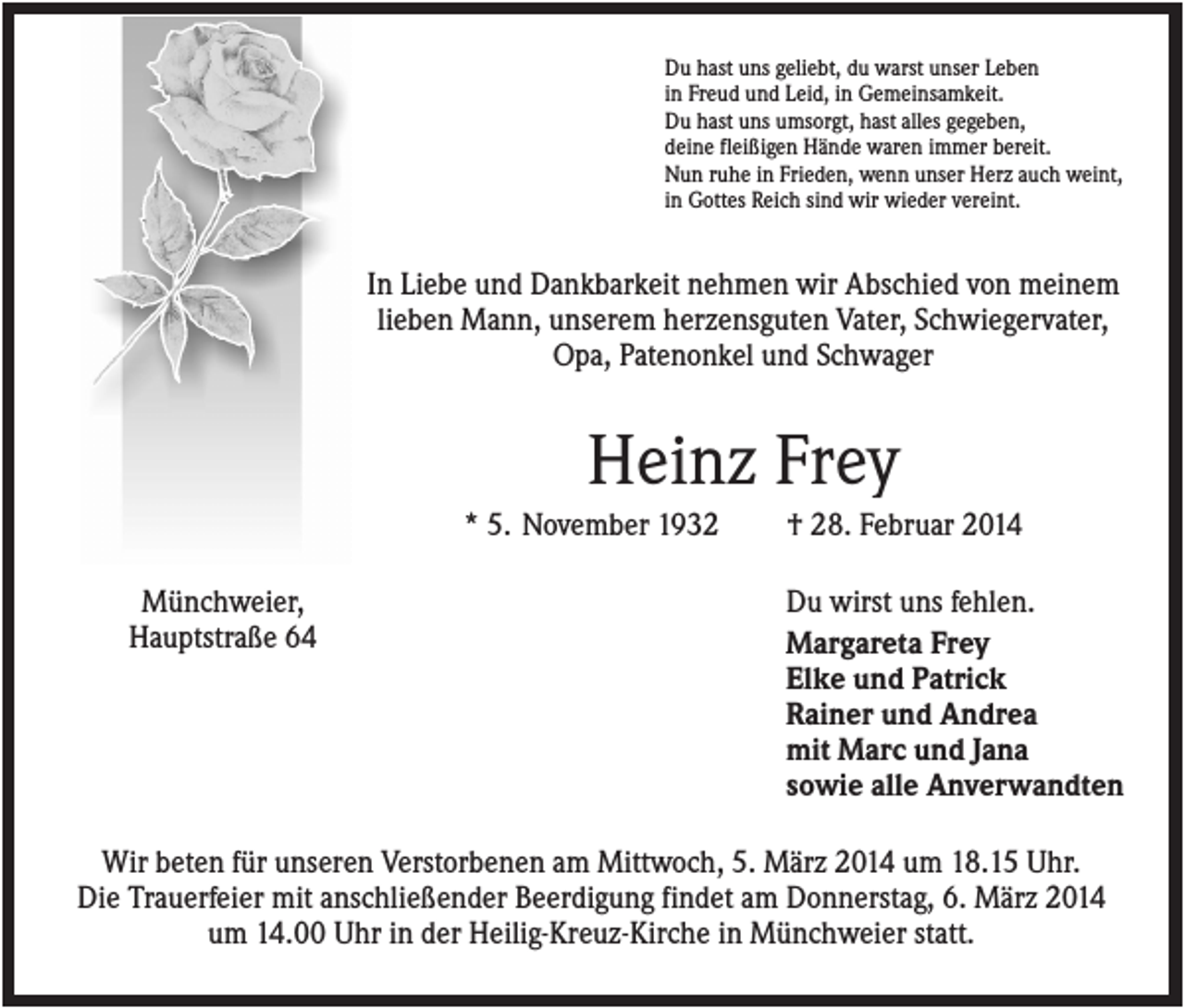 <p>Du hast uns geliebt, du warst unser Leben<br />in Freud und Leid, in Gemeinsamkeit.<br />Du hast uns umsorgt, hast alles gegeben,<br />deine fleißigen Hände waren immer bereit.<br />Nun ruhe in Frieden, wenn unser Herz auch weint,<br />in Gottes Reich sind wir wieder vereint.</p><p>In Liebe und Dankbarkeit nehmen wir Abschied von meinem<br />lieben Mann, unserem herzensguten Vater, Schwiegervater,<br />Opa, Patenonkel und Schwager</p><p>Heinz Frey<br />* 5. November 1932<br />Münchweier,<br />Hauptstraße 64</p><p>† 28. Februar 2014<br />Du wirst uns fehlen.<br />Margareta Frey<br />Elke und Patrick<br />Rainer und Andrea<br />mit Marc und Jana<br />sowie alle Anverwandten</p><p>Wir beten für unseren Verstorbenen am Mittwoch, 5. März 2014 um 18.15 Uhr.<br />Die Trauerfeier mit anschließender Beerdigung findet am Donnerstag, 6. März 2014<br />um 14.00 Uhr in der Heilig-Kreuz-Kirche in Münchweier statt.</p>